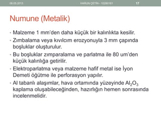 Numune (Metalik)
• Malzeme 1 mm’den daha küçük bir kalınlıkta kesilir.
• Zımbalama veya kıvılcım erozyonuyla 3 mm çapında
boşluklar oluşturulur.
• Bu boşluklar zımparalama ve parlatma ile 80 um’den
küçük kalınlığa getirilir.
• Elektroparlatma veya malzeme hafif metal ise İyon
Demeti öğütme ile perforasyon yapılır.
• Al tabanlı alaşımlar, hava ortamında yüzeyinde Al2O3
kaplama oluşabileceğinden, hazırlığın hemen sonrasında
incelenmelidir.
06.05.2013 HARUN ÇETİN - 10280161 17
 