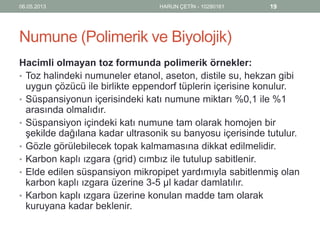 Numune (Polimerik ve Biyolojik)
Hacimli olmayan toz formunda polimerik örnekler:
• Toz halindeki numuneler etanol, aseton, distile su, hekzan gibi
uygun çözücü ile birlikte eppendorf tüplerin içerisine konulur.
• Süspansiyonun içerisindeki katı numune miktarı %0,1 ile %1
arasında olmalıdır.
• Süspansiyon içindeki katı numune tam olarak homojen bir
şekilde dağılana kadar ultrasonik su banyosu içerisinde tutulur.
• Gözle görülebilecek topak kalmamasına dikkat edilmelidir.
• Karbon kaplı ızgara (grid) cımbız ile tutulup sabitlenir.
• Elde edilen süspansiyon mikropipet yardımıyla sabitlenmiş olan
karbon kaplı ızgara üzerine 3-5 µl kadar damlatılır.
• Karbon kaplı ızgara üzerine konulan madde tam olarak
kuruyana kadar beklenir.
06.05.2013 HARUN ÇETİN - 10280161 19
 