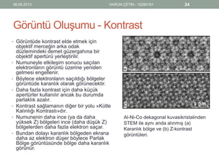 Görüntü Oluşumu - Kontrast
• Görüntüde kontrast elde etmek için
objektif merceğin arka odak
düzlemindeki demet güzergahına bir
objektif apertürü yerleştirilir.
• Numuneyle etkileşim sonucu saçılan
elektronların görüntü üzerine yeniden
gelmesi engellenir.
• Böylece elektronların saçıldığı bölgeler
görüntüde karanlık olarak görünecektir.
• Daha fazla kontrast için daha küçük
apertürler kullanılır ancak bu durumda
parlaklık azalır.
• Kontrast sağlamanın diğer bir yolu «Kütle
Kalınlığı Kontrastı»dır.
• Numunenin daha ince (ya da daha
yüksek Z) bölgeleri ince (daha düşük Z)
bölgelerden daha fazla elektron saçar.
• Bundan dolayı karanlık bölgeden ekrana
daha az elektron düşer böylece Parlak
Bölge görüntüsünde bölge daha karanlık
görünür.
06.05.2013 HARUN ÇETİN - 10280161 24
Al-Ni-Co dekagonal kuvasikristalinden
STEM ile aynı anda alınmış (a)
Karanlık bölge ve (b) Z-kontrast
görüntüleri.
 