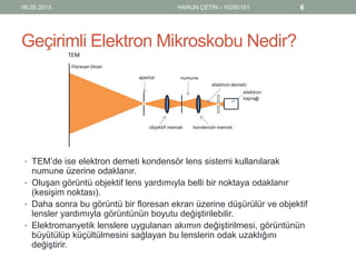 Geçirimli Elektron Mikroskobu Nedir?
• TEM’de ise elektron demeti kondensör lens sistemi kullanılarak
numune üzerine odaklanır.
• Oluşan görüntü objektif lens yardımıyla belli bir noktaya odaklanır
(kesişim noktası).
• Daha sonra bu görüntü bir floresan ekran üzerine düşürülür ve objektif
lensler yardımıyla görüntünün boyutu değiştirilebilir.
• Elektromanyetik lenslere uygulanan akımın değiştirilmesi, görüntünün
büyütülüp küçültülmesini sağlayan bu lenslerin odak uzaklığını
değiştirir.
06.05.2013 HARUN ÇETİN - 10280161 6
 