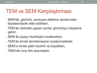 TEM ve SEM Karşılaştırması
• SEM’de, görüntü, yansıyan elektron ışınlarından
faydalanılarak elde edilirken,
• TEM’de cisimden geçen ışınlar görüntüyü meydana
getirir.
• SEM ile yüzey morfolojisi incelenirken,
• TEM’de örnek derinlemesine incelenmektedir.
• SEM’in örnek şekli hacimli ve büyükken,
• TEM’inki ince film tarzındadır.
06.05.2013 HARUN ÇETİN - 10280161 9
 