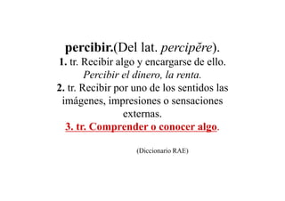 percibir.(Del lat. percipĕre).
1. tr. Recibir algo y encargarse de ello.
        Percibir el dinero, la renta.
2. tr. Recibir por uno de los sentidos las
 imágenes, impresiones o sensaciones
                 externas.
  3. tr. Comprender o conocer algo.

                   (Diccionario RAE)
 