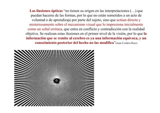 Las ilusiones ópticas “no tienen su origen en las interpretaciones (…) que
   puedan hacerse de las formas, por lo que no están sometidos a un acto de
    voluntad o de aprendizaje por parte del sujeto, sino que actúan directa y
  misteriosamente sobre el mecanismo visual que lo impresiona inicialmente
 como un señal errónea, que entra en conflicto y contradicción con la realidad
objetiva. Se realizan estas ilusiones en el primer nivel de la visión, por lo que la
información que se remite al cerebro es ya una información equívoca, y un
      conocimiento posterior del hecho no las modifica”(Juan Cordero Ruiz)
 
