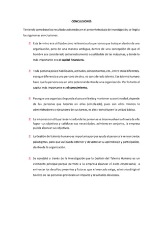 CONCLUSIONES 
Teniendo como base los resultados obtenidos en el presente trabajo de investigación, se llegó a 
las siguientes conclusiones: 
 Este término era utilizado como referencia a las personas que trabajan dentro de una 
organización, pero de una manera ambigua, dentro de una concepción de que el 
hombre era considerado como instrumento o sustituible de las máquinas, y donde lo 
más importante era el capital financiero. 
 Toda persona posee habilidades, actitudes, conocimientos, etc., entre otros diferentes, 
eso que diferencia a una persona de otra, es considerado talento. Ese talento humano 
hace que la persona sea un alto potencial dentro de una organización. Por lo tanto el 
capital más importante es el conocimiento. 
 Para que una organización pueda alcanzar el éxito y mantener su continuidad, depende 
de las personas que laboran en ellas (empleado), pues son ellos mismos lo 
administradores y ejecutores de sus tareas, es decir constituyen la unidad básica. 
 La empresa constituye la esencia donde las personas se desenvuelven y a través de ella 
lograr sus objetivos y satisfacer sus necesidades, asimismo en conjunto, la empresa 
pueda alcanzar sus objetivos. 
 La Gestión del talento humano es importante porque ayuda al personal a vencer ciertos 
paradigmas, para que así pueda obtener y desarrollar su aprendizaje y participación, 
dentro de la organización. 
 Se constató a través de la investigación que la Gestión del Talento Humano es un 
elemento principal porque permite a la empresa alcanzar el éxito empresarial, a 
enfrentar los desafíos presentes y futuras que el mercado exige, asimismo dirigir el 
talento de las personas provocará un impacto y resultados deseosos. 
 