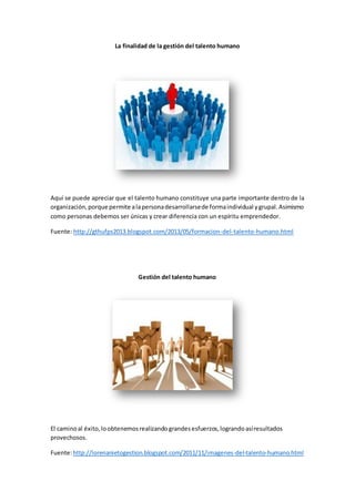 La finalidad de la gestión del talento humano 
Aquí se puede apreciar que el talento humano constituye una parte importante dentro de la 
organización, porque permite a la persona desarrollarse de forma individual y grupal. Asimismo 
como personas debemos ser únicas y crear diferencia con un espíritu emprendedor. 
Fuente: http://gthufps2013.blogspot.com/2013/05/formacion-del-talento-humano.html 
Gestión del talento humano 
El camino al éxito, lo obtenemos realizando grandes esfuerzos, logrando así resultados 
provechosos. 
Fuente: http://lorenanietogestion.blogspot.com/2011/11/imagenes-del-talento-humano.html 
