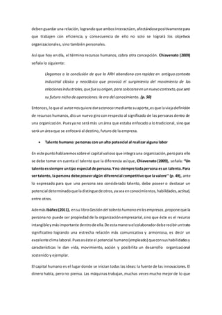 deben guardar una relación, logrando que ambos interactúen, afectándose positivamente para 
que trabajen con eficiencia, y consecuencia de ello no solo se logrará los objetivos 
organizacionales, sino también personales. 
Así que hoy en día, el término recursos humanos, cobra otra concepción. Chiavenato (2009) 
señala lo siguiente: 
Llegamos a la conclusión de que la ARH abandona con rapidez en antiguo contexto 
industrial clásico y neoclásico que provocó el surgimiento del movimiento de las 
relaciones industriales, que fue su origen, para colocarse en un nuevo contexto, que será 
su futuro nicho de operaciones: la era del conocimiento. (p. 50) 
Entonces, lo que el autor nos quiere dar a conocer mediante su aporte, es que la vieja definición 
de recursos humanos, dio un nuevo giro con respecto al significado de las personas dentro de 
una organización. Pues ya no será más un área que estaba enfocado a lo tradicional, sino que 
será un área que se enfocará al destino, futuro de la empresa. 
 Talento humano: personas con un alto potencial al realizar alguna labor 
En este punto hablaremos sobre el capital valioso que integra una organización, pero para ello 
se debe tomar en cuenta el talento que la diferencia así que, Chiavenato (2009), señala: ‘‘Un 
talento es siempre un tipo especial de persona. Y no siempre toda persona es un talento. Para 
ser talento, la persona debe poseer algún diferencial competitivo que la valore’’ (p. 49), ante 
lo expresado para que una persona sea considerado talento, debe poseer o destacar un 
potencial determinado que la distingue de otros, ya sea en conocimientos, habilidades, actitud, 
entre otros. 
Además Ibáñez (2011), en su libro Gestión del talento humano en las empresas, propone que la 
persona no puede ser propiedad de la organización empresarial, sino que éste es el recurso 
intangible y más importante dentro de ella. De esta manera el colaborador debe recibir un trato 
significativo logrando una estrecha relación más comunicativa y armoniosa, es decir un 
excelente clima laboral. Pues es éste el potencial humano (empleado) que con sus habilidades y 
características le dan vida, movimiento, acción y posibilita un desarrollo organizacional 
sostenido y ejemplar. 
El capital humano es el lugar donde se inician todas las ideas: la fuente de las innovaciones. El 
dinero habla, pero no piensa. Las máquinas trabajan, muchas veces mucho mejor de lo que 
 
