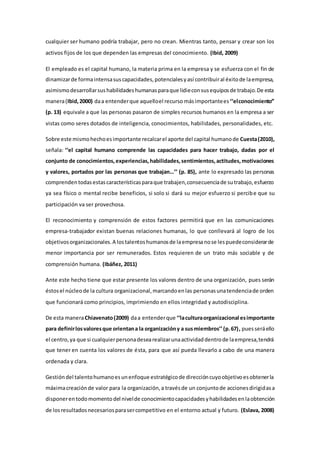 cualquier ser humano podría trabajar, pero no crean. Mientras tanto, pensar y crear son los 
activos fijos de los que dependen las empresas del conocimiento. (Ibid, 2009) 
El empleado es el capital humano, la materia prima en la empresa y se esfuerza con el fin de 
dinamizar de forma intensa sus capacidades, potenciales y así contribuir al éxito de la empresa, 
asimismo desarrollar sus habilidades humanas para que lidie con sus equipos de trabajo. De esta 
manera (Ibid, 2000) da a entender que aquello el recurso más importante es ‘‘el conocimiento’’ 
(p. 13) equivale a que las personas pasaron de simples recursos humanos en la empresa a ser 
vistas como seres dotados de inteligencia, conocimientos, habilidades, personalidades, etc. 
Sobre este mismo hecho es importante recalcar el aporte del capital humano de Cuesta (2010), 
señala: ‘‘el capital humano comprende las capacidades para hacer trabajo, dadas por el 
conjunto de conocimientos, experiencias, habilidades, sentimientos, actitudes, motivaciones 
y valores, portados por las personas que trabajan…’’ (p. 85), ante lo expresado las personas 
comprenden todas estas características para que trabajen, consecuencia de su trabajo, esfuerzo 
ya sea físico o mental recibe beneficios, si solo si dará su mejor esfuerzo si percibe que su 
participación va ser provechosa. 
El reconocimiento y comprensión de estos factores permitirá que en las comunicaciones 
empresa-trabajador existan buenas relaciones humanas, lo que conllevará al logro de los 
objetivos organizacionales. A los talentos humanos de la empresa no se les puede considerar de 
menor importancia por ser remunerados. Estos requieren de un trato más sociable y de 
comprensión humana. (Ibáñez, 2011) 
Ante este hecho tiene que estar presente los valores dentro de una organización, pues serán 
éstos el núcleo de la cultura organizacional, marcando en las personas una tendencia de orden 
que funcionará como principios, imprimiendo en ellos integridad y autodisciplina. 
De esta manera Chiavenato (2009) da a entender que ‘‘la cultura organizacional es importante 
para definir los valores que orientan a la organización y a sus miembros’’ (p. 67) , pues será ello 
el centro, ya que si cualquier persona desea realizar una actividad dentro de la empresa, tendrá 
que tener en cuenta los valores de ésta, para que así pueda llevarlo a cabo de una manera 
ordenada y clara. 
Gestión del talento humano es un enfoque estratégico de dirección cuyo objetivo es obtener la 
máxima creación de valor para la organización, a través de un conjunto de acciones dirigidas a 
disponer en todo momento del nivel de conocimiento capacidades y habilidades en la obtención 
de los resultados necesarios para ser competitivo en el entorno actual y futuro. (Eslava, 2008) 
 