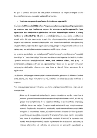 Así que, la correcta aplicación de esta gestión permite que las empresas tengan un alto 
desempeño renovador, innovador y adaptable al cambio. 
 Empleado: componente que labora dentro de una organización 
En un estudio Chiavenato (2000), señala: ‘‘las personas planean, organizan, dirigen y controlan 
las empresas para que funcionen y operen. Sin personas no existe organización. Toda 
organización está compuesta de personas de las cuales dependen para alcanzar el éxito y 
mantener la continuidad’’ (p. 60), ante lo señalado por el autor, las personas constituyen la 
unidad básica de toda organización y sean ellos mismos sus propios administradores con 
respecto a sus tareas y no tan solo ejecutores. Pues serán ellos elementos de diagnóstico y 
solución ante los problemas de la organización para que logre un mejoramiento continuo en el 
trabajo, para que así toda empresa crezca y se consolide como exitosa. 
Las personas que trabajan son portadoras del ‘‘capital humano’’, entendido como ‘‘capacidad 
de trabajo’’ o ‘‘fuerza de trabajo’’ insertada en determinada organización laboral, en tanto 
‘‘gasto de músculos y energía nerviosa’’ (Marx, 1973, citado en Cuesta, 2010, p.85). Las 
personas son partícipes dentro de las organizaciones, y éstas son las que dan e invierten 
compromiso, dedicación, esfuerzo, etc., para llevar a cabo el éxito y excelencia de la 
organización. 
Las personas trabajan y gastan energía para obtener beneficios, ganancias en diferentes ámbitos 
como, salario, una mejor remuneración, etc., entonces son ellos los act ivos dentro de la 
empresa. 
Pero otros autores al parecer reflejan de una forma amplia y mejor el término empleado con 
estas palabras: 
Ahora que la competencia es tan fuerte, quienes compiten no son las cosas si no la 
personas que permanentemente deben demostrar fácticamente la calidad, eficiencia y 
eficacia en el cumplimiento de sus responsabilidades y en esa medida las empresas y 
entidades logran sus metas. En consecuencia actualmente nos encontramos con 
gerentes, funcionarios, supervisores, empleados, técnicos y operadores con proclividad 
a mejorar su rendimiento, trabajo, su desenvolvimiento personal que tiene que estar 
concordante con la política empresarial de ampliar el número de clientes potenciales 
para elevar la rentabilidad. El personal ha cambiado de actitud, se encuentra más 
atento, demuestra cordialidad, asesora rápidamente en las eclécticas decisiones, te 
extiende alternativas de solución, se encuentra en constante capacitación y 
 