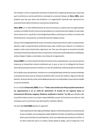 Con relación a ello es importante mencionar el aporte de la organización para que la persona 
que lo conforma se sienta satisfecho o realizado en su área de trabajo, de (Ruiz, 2005), quien 
propone que hay que darle más dinámica a la organización haciendo más operativos los 
procedimientos administrativos y los procesos productivos. 
(Ibid, 2000) en su libro Administración de recursos humanos, propone que las organizaciones 
cumplen una doble función: técnica (relacionada con la coordinación del trabajo y la ejecución 
de las tareas con la ayuda de la tecnología disponible) y social (que se refiere a la manera de 
interrelacionar a las personas, al modo de hacerlas trabajar juntas). 
Así que la tecnología depende de lo que la empresa requiere para llevar a cabo sus operaciones, 
además exige la especialización profesional para cada modelo que máquina al instalarse y 
producir, tales como electricistas, ingenieros, etc. Para que ello opere se necesita la función 
social (personas) haciendo que éstas se relacionen e interactúen profundamente a medida que 
ambos trabajen fijados y orientados a las metas de la organización. 
Eslava (2008) en su libro Gestión de talento humano en las organizaciones, da a conocer que las 
empresas se desarrollan entorno cambiante por lo que se ven en la obligación de buscar 
alternativas para que asuman el cambio y en caso de problemas y efectos proponer soluciones. 
Eso se debe a que actualmente, vivimos en un mundo globalizado, donde las nuevas tendencias 
y perspectivas hacen que las empresas también estén una ola de cambios. Algunas están por 
delante, otras por detrás y otras confundidas porque aún no comprenden lo que está ocurriendo 
a nuestro alrededor. 
En un estudio Chiavenato (2009) afirma: ‘‘Todas estas tendencias influyen poderosamente en 
las organizaciones y en su estilo de administrar. El mundo de los negocios ahora es 
enteramente diferente, exigente, dinámico, cambiante e incierto ’’ (p. 45) pues debido a ello 
los profesionales asumen una mayor responsabilidad, ya que las funciones son cada vez más 
complejas, por lo cual tienen que desempeñar múltiples labores. 
Por otro lado Ibid (2000) plantea lo siguiente: 
Toda organización tiene alguna finalidad, alguna noción del porqué de su existencia y de 
lo que va realizar, por consiguiente, deben definirse la misión, los objetivos y el ambiente 
interno que necesitan los participantes, de los que dependen para alcanzar sus fines. Si 
no tiene noción de cuál es su misión y hacia dónde se dirige, corre el riesgo de ir a la 
 