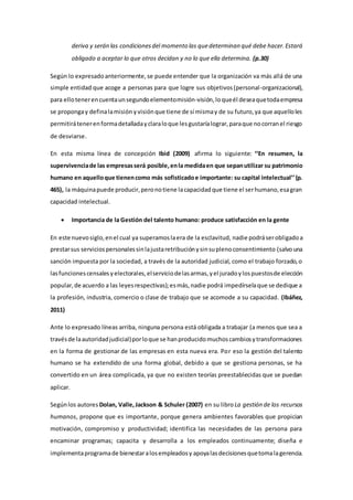 deriva y serán las condiciones del momento las que determinan qué debe hacer. Estará 
obligado a aceptar lo que otros decidan y no lo que ella determina. (p.30) 
Según lo expresado anteriormente, se puede entender que la organización va más allá de una 
simple entidad que acoge a personas para que logre sus objetivos (personal-organizacional), 
para ello tener en cuenta un segundo elemento misión-visión, lo que él desea que toda empresa 
se proponga y defina la misión y visión que tiene de sí misma y de su futuro, ya que aquello les 
permitirá tener en forma detallada y clara lo que les gustaría lograr, para que no corran el riesgo 
de desviarse. 
En esta misma línea de concepción Ibid (2009) afirma lo siguiente: ‘‘En resumen, la 
supervivencia de las empresas será posible, en la medida en que sepan utilizar su patrimonio 
humano en aquello que tienen como más sofisticado e importante: su capital intelectual’’ (p. 
465), la máquina puede producir, pero no tiene la capacidad que tiene el ser humano, esa gran 
capacidad intelectual. 
 Importancia de la Gestión del talento humano: produce satisfacción en la gente 
En este nuevo siglo, en el cual ya superamos la era de la esclavitud, nadie podrá ser obligado a 
prestar sus servicios personales sin la justa retribución y sin su pleno consentimiento (salvo una 
sanción impuesta por la sociedad, a través de la autoridad judicial, como el trabajo forzado, o 
las funciones censales y electorales, el servicio de las armas, y el jurado y los puestos de elección 
popular, de acuerdo a las leyes respectivas); es más, nadie podrá impedírsela que se dedique a 
la profesión, industria, comercio o clase de trabajo que se acomode a su capacidad. (Ibáñez, 
2011) 
Ante lo expresado líneas arriba, ninguna persona está obligada a trabajar (a menos que sea a 
través de la autoridad judicial) por lo que se han producido muchos cambios y transformaciones 
en la forma de gestionar de las empresas en esta nueva era. Por eso la gestión del talento 
humano se ha extendido de una forma global, debido a que se gestiona personas, se ha 
convertido en un área complicada, ya que no existen teorías preestablecidas que se puedan 
aplicar. 
Según los autores Dolan, Valle, Jackson & Schuler (2007) en su libro La gestión de los recursos 
humanos, propone que es importante, porque genera ambientes favorables que propician 
motivación, compromiso y productividad; identifica las necesidades de las persona para 
encaminar programas; capacita y desarrolla a los empleados continuamente; diseña e 
implementa programa de bienestar a los empleados y apoya las decisiones que toma la gerencia. 
 