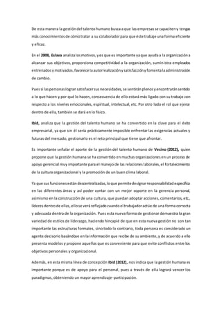 De esta manera la gestión del talento humano busca a que las empresas se capaciten y tengas 
más conocimientos de cómo tratar a su colaborador para que éste trabaje una forma eficiente 
y eficaz. 
En el 2008, Eslava analiza los motivos, y es que es importante ya que ayuda a la organización a 
alcanzar sus objetivos, proporciona competitividad a la organización, suministra empleados 
entrenados y motivados, favorece la autorrealización y satisfacción y fomenta la administración 
de cambio. 
Pues si las personas logran satisfacer sus necesidades, se sentirán plenos y encontrarán sentido 
a lo que hacen y por qué lo hacen, consecuencia de ello estará más ligado con su trabajo con 
respecto a los niveles emocionales, espiritual, intelectual, etc. Por otro lado el rol que ejerce 
dentro de ella, también se dará en lo físico. 
Ibid, analiza que la gestión del talento humano se ha convertido en la clave para el éxito 
empresarial, ya que sin él sería prácticamente imposible enfrentar las exigencias actuales y 
futuras del mercado, gestionarlo es el reto principal que tiene que afrontar. 
Es importante señalar el aporte de la gestión del talento humano de Vecino (2012), quien 
propone que la gestión humana se ha convertido en muchas organizaciones en un proceso de 
apoyo gerencial muy importante para el manejo de las relaciones laborales, el fortalecimiento 
de la cultura organizacional y la promoción de un buen clima laboral. 
Ya que sus funciones están descentralizadas, lo que permite designar responsabilidad específica 
en las diferentes áreas y así poder contar con un mejor soporte en la gerencia personal, 
asimismo en la construcción de una cultura, que puedan adoptar acciones, comentarios, etc., 
líderes dentro de ellas, ello se verá reflejado cuando el trabajador actúe de una forma correcta 
y adecuada dentro de la organización. Pues esta nueva forma de gestionar demuestra la gran 
variedad de estilos de liderazgo, haciendo hincapié de que en esta nueva gestión no son tan 
importante las estructuras formales, sino todo lo contrario, toda persona es considerado un 
agente decisorio basándose en la información que recibe de su ambiente, y de acuerdo a ello 
presenta modelos y propone aquellos que es conveniente para que evite conflictos entre los 
objetivos personales y organizacional. 
Además, en esta misma línea de concepción Ibid (2012), nos indica que la gestión humana es 
importante porque es de apoyo para el personal, pues a través de ella logrará vencer los 
paradigmas, obteniendo un mayor aprendizaje-participación. 
 