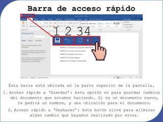Barra de acceso rápido
Ésta barra está ubicada en la parte superior de la pantalla.
1. Acceso rápido a ‘Guardar’: ésta opción es para guardar cambios
del documento que estamos haciendo. Si es un documento nuevo,
te pedirá un nombre, y una ubicación para el documento.
2. Acceso rápido a ‘Deshacer’: éste botón sirve para eliminar
algún cambio que hayamos realizado por error.
1 2 34
 