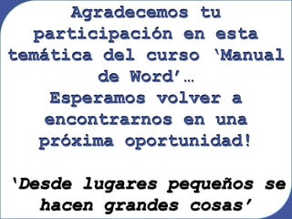 Agradecemos tu
participación en esta
temática del curso ‘Manual
de Word’…
Esperamos volver a
encontrarnos en una
próxima oportunidad!
‘Desde lugares pequeños se
hacen grandes cosas’
Agradecemos tu
participación en esta
temática del curso ‘Manual
de Word’…
Esperamos volver a
encontrarnos en una
próxima oportunidad!
‘Desde lugares pequeños se
hacen grandes cosas’
 
