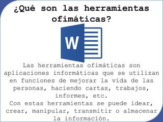 Las herramientas ofimáticas son
aplicaciones informáticas que se utilizan
en funciones de mejorar la vida de las
personas, haciendo cartas, trabajos,
informes, etc.
Con estas herramientas se puede idear,
crear, manipular, transmitir o almacenar
la información.
¿Qué son las herramientas
ofimáticas?
 