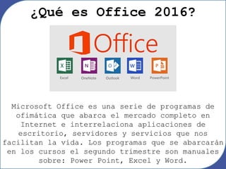 Microsoft Office es una serie de programas de
ofimática que abarca el mercado completo en
Internet e interrelaciona aplicaciones de
escritorio, servidores y servicios que nos
facilitan la vida. Los programas que se abarcarán
en los cursos el segundo trimestre son manuales
sobre: Power Point, Excel y Word.
¿Qué es Office 2016?
 