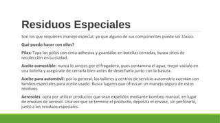 Residuos Especiales
Son los que requieren manejo especial, ya que alguno de sus componentes puede ser tóxico.
Qué puedo hacer con ellos?
Pilas: Tapa los polos con cinta adhesiva y guardalas en botellas cerradas, busca sitios de
recolección en tu ciudad.
Aceite comestible: nunca lo arrojes por el fregadero, pues contamina el agua; mejor vacíalo en
una botella y asegúrate de cerrarla bien antes de desecharla junto con la basura.
Aceite para automóvil: por lo general, los talleres y centros de servicio automotriz cuentan con
tambos especiales para aceite usado. Busca lugares que ofrezcan un manejo seguro de estos
residuos.
Aerosoles: opta por utilizar productos que sean expelidos mediante bombeo manual, en lugar
de envases de aerosol. Una vez que se termine el producto, deposita el envase, sin perforarlo,
junto a los residuos especiales.
 