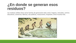 ¿En donde se generan esos
residuos?
Los residuos sólidos tiene varias fuentes de generación tales como: hogares, mercados, centros
educativos, comercios, fábricas, vías públicas, restaurantes, hospitales, entre muchos más.
 