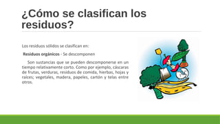 ¿Cómo se clasifican los
residuos?
Los residuos sólidos se clasifican en:
 Residuos orgánicos - Se descomponen
Son sustancias que se pueden descomponerse en un
tiempo relativamente corto. Como por ejemplo, cáscaras
de frutas, verduras, residuos de comida, hierbas, hojas y
raíces; vegetales, madera, papeles, cartón y telas entre
otros.
 