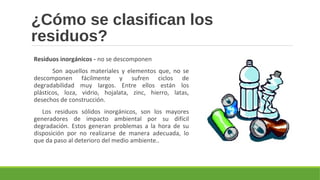 ¿Cómo se clasifican los
residuos?
Residuos inorgánicos - no se descomponen
Son aquellos materiales y elementos que, no se
descomponen fácilmente y sufren ciclos de
degradabilidad muy largos. Entre ellos están los
plásticos, loza, vidrio, hojalata, zinc, hierro, latas,
desechos de construcción.
Los residuos sólidos inorgánicos, son los mayores
generadores de impacto ambiental por su difícil
degradación. Estos generan problemas a la hora de su
disposición por no realizarse de manera adecuada, lo
que da paso al deterioro del medio ambiente..
 