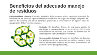 Beneficios del adecuado manejo
de residuos
Conservación de recursos: El manejo apropiado de las materias primas y residuos generados, la
minimización de residuos, aprovechamiento de material reciclaje y el manejo apropiado de
residuos traen como uno de sus beneficios principales la conservación y en algunos casos la
recuperación de los recursos naturales.
Reciclaje: Un beneficio directo de una buena gestión lo
constituye la recuperación de recursos a través del reciclaje
o reutilización de residuos que pueden ser convertidos en
materia prima o ser utilizados nuevamente.
Recuperación de áreas: Otros de los beneficios de disponer
los residuos en forma apropiada un relleno sanitario es la
opción de recuperar áreas de escaso valor y convertirlas en
parques y áreas de esparcimiento.
 