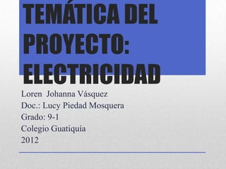 TEMÁTICA DEL
PROYECTO:
ELECTRICIDAD
Loren Johanna Vásquez
Doc.: Lucy Piedad Mosquera
Grado: 9-1
Colegio Guatiquía
2012
 