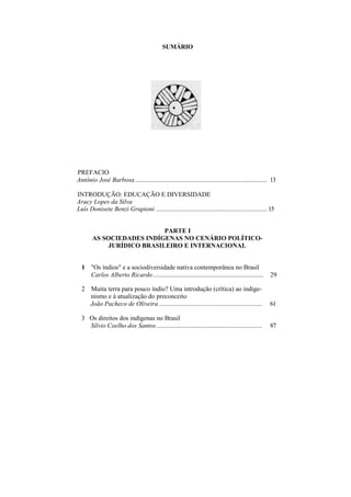 SUMÁRIO




PREFACIO
Antônio José Barbosa ................................................................................. 13

INTRODUÇÃO: EDUCAÇÃO E DIVERSIDADE
Aracy Lopes da Silva
Luís Donisete Benzi Grupioni .................................................................... 15


                            PARTE I
        AS SOCIEDADES INDÍGENAS NO CENÁRIO POLÍTICO-
             JURÍDICO BRASILEIRO E INTERNACIONAL


  1 "Os índios" e a sociodiversidade nativa contemporânea no Brasil
    Carlos Alberto Ricardo....................................................................        29

  2 Muita terra para pouco índio? Uma introdução (crítica) ao indige-
    nismo e à atualização do preconceito
    João Pacheco de Oliveira ...............................................................         61

  3 Os direitos dos indígenas no Brasil
    Sílvio Coelho dos Santos.................................................................        87
 