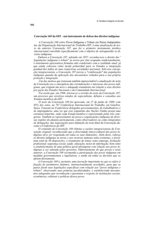 A Temática Indígena na Escola




Convenção 169 da OIT - um instrumento de defesa dos direitos indígenas

      A Convenção 169 sobre Povos Indígenas e Tribais em Países Independen-
 tes, da Organização Internacional do Trabalho-OIT, é uma atualização do tex-
 to da anterior Convenção 107, que foi o primeiro instrumento jurídico
 internacional concebido especificamente com o objetivo de salvaguardar os di-
 reitos indígenas.
     Embora a Convenção 107, adotada em 1957, reconhecesse o direito das '
'populações indígenas e tribais'' às terras por elas ocupadas tradicionalmente,
o instrumento apresentava fórmulas não condizentes com a realidade atual, já
que ainda colocava como tarefa primordial para os Estados a integração
gradual dos índios às suas respectivas sociedades nacionais. Sob essa concep-
ção integracionista, a Convenção 107 previa a "colaboração" das populações
indígenas quando da aplicação dos mecanismos voltados para a sua própria
proteção e integração.
      Um dos motivos que tornavam também imprescindível a atualização do texto
da Convenção era a emergência das reivindicações e interesses dos povos indí-
genas, que exigiam um novo e adequado tratamento em relação a seus direitos
por parte dos Estados Nacionais e da Comunidade Internacional.
      Foi assim que, em 1986, iniciou-se a revisão do texto da Convenção 107,
 um processo que envolveu estudos de especialistas, debates e consultas aos
 Estados-membros da OIT.
      O texto da Convenção 169 foi aprovado, em 27 de junho de 1989, com
85% dos votos, na 76? Conferência Internacional do Trabalho, em Genebra,
Suíça. Votaram na Conferência delegados governamentais, de trabalhadores e
de empregadores, uma vez que esse organismo das Nações Unidas possui uma
estrutura tripartite, onde cada Estado-membro é representado pelas três cate-
gorias. Também os representantes de povos e organizações indígenas de diver-
sas regiões do planeta participaram, como observadores ou como integrantes
de delegações, das negociações para definição do texto final da Convenção du-
rante a Conferência da OIT.
      O conteúdo da Convenção 169 elimina o caráter integracionista da Con-
venção original, reconhecendo que a diversidade étnico-cultural dos povos in-
dígenas deve ser respeitada em todas as suas dimensões. Além disso, reforça
os direitos indígenas às terras e aos recursos naturais nelas existentes, e prevê,
num total de 44 disposições, o tratamento de temas como emprego, formação
profissional, segurança social, saúde, educação, meios de informação, bem como
o estabelecimento de uma política geral abrangente com relação aos povos in-
dígenas a ser adotada pelos governos. Diferentemente do que previa o texto
anterior, a Convenção 169 recomenda a participação dos povos indígenas em
medidas governamentais e legislativas, e ainda em todas as decisões que os
afetem diretamente.
      A Convenção 169 é, portanto, uma inovação importante no que se refere à
fixação de parâmetros mínimos, internacionalmente acordados, para que os
países fixem suas legislações específicas com relação aos "povos indígenas e
tribais", observando suas próprias peculiaridades, e estabelecendo mecanis-
mos adequados que reconheçam e garantam o respeito às instituições sociais,
econômicas, culturais e políticas desses povos.
 
