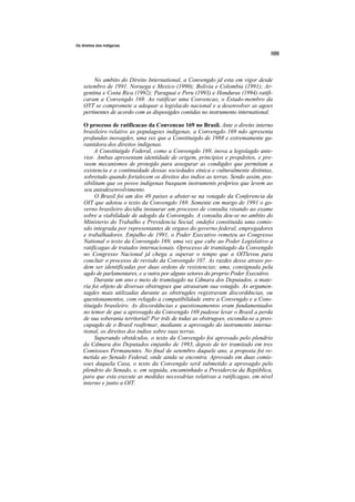Os direitos dos indigenas




         No ambito do Direito International, a Convengdo jd esta em vigor desde
    setembro de 1991. Noruega e Mexico (1990); Bolivia e Colombia (1991); Ar-
    gentina e Costa Rica (1992); Paraguai e Peru (1993) e Honduras (1994) ratifi-
    caram a Convengdo 169. Ao ratificar uma Convencao, o Estado-membro da
    OYT se compromete a adequar a legislacdo nacional e a desenvolver as agoes
    pertinentes de acordo com as disposigdes contidas no instrumento international.

    O processo de ratificacao da Convencao 169 no Brasil. Ante o direito interno
    brasileiro relativo as populagoes indigenas, a Convengdo 169 ndo apresenta
    profundas inovagdes, uma vez que a Constituigdo de 1988 e extremamente ga-
    rantidora dos direitos indigenas.
         A Constituigdo Federal, como a Convengdo 169, inova a legislagdo ante-
    rior. Ambas apresentam identidade de origem, principios e propdsitos, e pre-
    veem mecanismos de protegdo para assegurar as condigdes que permitam a
    existencia e a continuidade dessas sociedades etnica e culturalmente distintas,
    sobretudo quando fortalecem os direitos dos indios as terras. Sendo assim, pos-
    sibilitam que os povos indigenas busquem instruments prdprios que levem ao
    seu autodesenvolvimento.
         O Brasil foi um dos 49 paises a abster-se na votagdo da Conferencia da
    OIT que adotou o texto da Convengdo 169. Somente em margo de 1991 o go-
    verno brasileiro decidiu instaurar um processo de consulta visando ao exame
    sobre a viabilidade de adogdo da Convengdo. A consulta deu-se no ambito do
    Ministerio do Trabalho e Previdencia Social, ondefoi constituida uma comis-
    sdo integrada por representantes de orgaos do governo federal, empregadores
    e trabalhadores. Emjulho de 1991, o Poder Executivo remeteu ao Congresso
    National o texto da Convengdo 169, uma vez que cabe ao Poder Legislativo a
    ratificagao de tratados internacionais. Oprocesso de tramitagdo da Convengdo
    no Congresso Nacional jd chega a superar o tempo que a OlTlevou para
    concluir o processo de revisdo da Convengdo 107. As razdes desse atraso po-
    dem ser identificadas por duas ordens de resistencias; uma, consignada pela
    agdo de parlamentares, e a outra por alguns setores do proprio Poder Executivo.
         Durante um ano e meio de tramitagdo na Cdmara dos Deputados, a mate-
    ria foi objeto de diversas obstrugoes que atrasaram sua votagdo. As argumen-
    tagdes mais utilizadas durante as obstrugdes registravam discorddncias, ou
    questionamentos, com relagdo a compatibilidade entre a Convengdo e a Cons-
    tituigdo brasileiro. As discorddncias e questionamentos eram fundamentados
    no temor de que a aprovagdo da Convengdo 169 pudesse levar o Brasil a perda
    de sua soberania territorial! Por trds de todas as obstrugoes, escondia-se a preo-
    cupagdo de o Brasil reafirmar, mediante a aprovagdo do instrumento interna-
    tional, os direitos dos indios sobre suas terras.
         Superando obstdculos, o texto da Convengdo foi aprovado pelo plendrio
    da Cdmara dos Deputados emjunho de 1993, depois de ter tramitado em tres
    Comissoes Permanentes. No final de setembro daquele ano, a proposta foi re-
    metida ao Senado Federal, onde ainda se encontra. Aprovado em duas comis-
    soes daquela Casa, o texto da Convengdo serd submetido a aprovagdo pelo
    plendrio do Senado, e, em seguida, encaminhado a Presidercia da Repiiblica,
    para que esta execute as medidas necessdrias relativas a ratificagao, em nivel
    interno e junto a OIT.
 