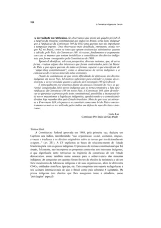A Tematica Indlgena na Escola




   A necessidade da ratificacao. Se observamos que existe um quadro favordvel
   a respeito da protecao constitutional aos indios no Brasil, seria llcito imaginar
   que a ratificacao da Convencao 169 da OITe uma questao nao tao importante
   e tampouco urgente. Uma observacao mais detalhada, entretanto, nosfaz ver
   que hd, no Brasil, certos se tores que opoem resistencias substantivas quanto
   a adocdo, pelo Pais, da Convencao 169. As razoes, fundamentos e argumenta-
   coes sao as mesmas que tentam inviabilizar a consolidacao dos direitos indige-
   nas, que foram consagrados pela Constituicao de 1988.
        Epossivel identificar, sob essa perspectiva, diversas vertentes, que, de certa
  forma, revelam alguns dos interesses que foram contrariados pela Lei Maior
  do Pais, e que agora querem, de todas as formas, superar o que classificam de
  ' 'empecilhos constitutionals'', como a demarcacao de terras indigenas e a
  exploracao de recursos minerals nelas existentes.
        Diante da constatacao de que existe dlficuldade de efetivacao dos direitos
   indigenas em nosso Pais, hd motivos suficientes para entender o porque da re-
   sistencia e da necessidade quanto a adocdo da Convengdo 169 pelo Brasil.
        E principalmente por estarmos diante da ameaca constante de risco as ga-
  rantias conquistadas pelos povos indigenas que se torna estrategica a luta pela
  ratificacao da Convencao 169 em nosso Pais. A Convencao 169, alem de refor-
  car as garantias expressas pelo texto constitutional, possibillta a incorporacdo
  de novos mecanismos a legislacao indigenista, aperfeicoando-a e consolidando
  direitos hoje reconhecidos pelo Estado brasileiro. Mais do que isso, ao adotar-
  se a Convencao 169, ela passa a se constituir como uma lei do Pais e um ins-
  trumento a mais a ser utilizado pelos indios em defesa de seus direitos e inte-
  resses.

                                                                       Lidia Luz
                                                Comissao Pro-Indio de Sao Paulo



Sintese final
     A Constituicao Federal aprovada em 1988, pela primeira vez, dedicou um
Capitulo aos indios, reconhecendo "sua organizacao social, costumes, linguas,
crencas e tradicoes e os direitos origindrios sobre as terras que tra-dicionalmente
ocupam..." (art. 231). A CF explicitou as bases do relaciona-mento do Estado
brasileiro para com os povos indigenas. O processo de revisao constitucional que foi
aberto, felizmente, nao incorporou as propostas contra-rias aos interesses indigenas,
o que significaria tanto retrocesso na trajetoria da construcao de um Estado
democratico, como tamb6m numa ameaca para a sobrevivencia das minorias
indigenas. As conquistas em questao foram fru-tos de s6culos de resistencia e de um
forte movimento de liderancas indigenas e de suas organizacoes, alem de diferentes
ONGs, entidades cientificas, igre-jas, etc. Tais conquistas tem suporte na legislacao e
nos acordos internacio-nais de que o Brasil como pais soberano 6 signatario. Os
povos indigenas tem direitos que lhes asseguram tanto a cidadania, como
"privilegios" especifi-
 