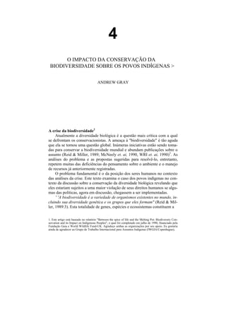4
       O IMPACTO DA CONSERVAÇÃO DA
 BIODIVERSIDADE SOBRE OS POVOS INDÍGENAS >


                                        ANDREW GRAY




A crise da biodiversidade2
     Atualmente a diversidade biológica é a questão mais crítica com a qual
se defrontam os conservacionistas. A ameaça à "biodiversidade" é tão aguda
que ela se tornou uma questão global. Inúmeras iniciativas estão sendo toma-
das para conservar a biodiversidade mundial e abundam publicações sobre o
assunto (Reid & Miller, 1989; McNeely et. ai, 1990, WRI et. ai, 1990)3. As
análises do problema e as propostas sugeridas para resolvê-lo, entretanto,
repetem muitas das deficiências do pensamento sobre o ambiente e o manejo
de recursos já anteriormente registradas.
     O problema fundamental é o da posição dos seres humanos no contexto
das análises da crise. Este texto examina o caso dos povos indígenas no con-
texto da discussão sobre a conservação da diversidade biológica revelando que
eles estariam sujeitos a uma maior violação de seus direitos humanos se algu-
mas das políticas, agora em discussão, chegassem a ser implementadas.
      ' 'A biodiversidade é a variedade de organismos existentes no mundo, in-
cluindo sua diversidade genética e os grupos que eles formam" (Reid & Mil-
ler, 1989:3). Esta totalidade de genes, espécies e ecossistemas constituem a

1. Este artigo está baseado no relatório "Between the spice of life and the Melting Pot: Biodiversiry Con-
servation and its Impact on Indigenous Peoples", o qual foi completado em julho de 1990, financiado pela
Fundação Gaia e World Wildlife Fund-UK. Agradeço ambas as organizações por seu apoio. Eu gostaria
ainda de agradecer ao Grupo de Trabalho Internacional para Assuntos Indígenas (IWGIA/Copenhague),
 