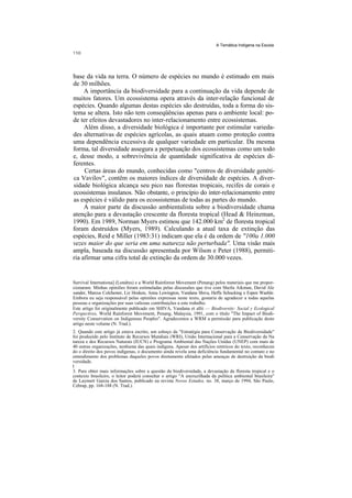 A Temática Indígena na Escola




base da vida na terra. O número de espécies no mundo é estimado em mais
de 30 milhões.
     A importância da biodiversidade para a continuação da vida depende de
muitos fatores. Um ecossistema opera através da inter-relação funcional de
espécies. Quando algumas destas espécies são destruídas, toda a forma do sis-
tema se altera. Isto não tem conseqüências apenas para o ambiente local: po-
de ter efeitos devastadores no inter-relacionamento entre ecossistemas.
     Além disso, a diversidade biológica é importante por estimular varieda-
des alternativas de espécies agrícolas, as quais atuam como proteção contra
uma dependência excessiva de qualquer variedade em particular. Da mesma
forma, tal diversidade assegura a perpetuação dos ecossistemas como um todo
e, desse modo, a sobrevivência de quantidade significativa de espécies di-
ferentes.
     Certas áreas do mundo, conhecidas como "centros de diversidade genéti-
ca Vavilov", contêm os maiores índices de diversidade de espécies. A diver-
sidade biológica alcança seu pico nas florestas tropicais, recifes de corais e
ecossistemas insulanos. Não obstante, o princípio do inter-relacionamento entre
as espécies é válido para os ecossistemas de todas as partes do mundo.
     A maior parte da discussão ambientalista sobre a biodiversidade chama
atenção para a devastação crescente da floresta tropical (Head & Heinzman,
1990). Em 1989, Norman Myers estimou que 142.000 km2 de floresta tropical
foram destruídos (Myers, 1989). Calculando a atual taxa de extinção das
espécies, Reid e Miller (1983:31) indicam que ela é da ordem de "100a 1.000
vezes maior do que seria em uma natureza não perturbada''. Uma visão mais
ampla, baseada na discussão apresentada por Wilson e Peter (1988), permiti-
ria afirmar uma cifra total de extinção da ordem de 30.000 vezes.


Survival Internationa] (Londres) e a World Rainforest Movement (Penang) pelos materiais que me propor-
cionaram. Minhas opiniões foram estimuladas pelas discussões que tive com Sheila Aikman, David Ale
xander, Marcus Colchester, Liz Hosken, Anna Lewington, Vandana Shiva, Heffa Schucking e Espen Waehle.
Embora eu seja responsável pelas opiniões expressas neste texto, gostaria de agradecer a todas aquelas
pessoas e organizações por suas valiosas contribuições a este trabalho.
Este artigo foi originalmente publicado em SHIVA, Vandana et allii — Biodiversity: Social y Ecological
Perspectives, World Rainforest Movement, Penang, Malaysia, 1991, com o título "The Impact of Biodi-
versity Conservation on Indigenous Peoples". Agradecemos a WRM a permissão para publicação deste
artigo neste volume (N. Trad.).
2. Quando este artigo já estava escrito, um esboço da "Estratégia para Conservação da Biodiversidade"
foi produzido pelo Instituto de Recursos Mundiais (WRI), União Internacional para a Conservação da Na
tureza e dos Recursos Naturais (IUCN) e Programa Ambiental das Nações Unidas (UNEP) com mais de
40 outras organizações, nenhuma das quais indígena. Apesar dos artifícios retóricos do texto, reconhecen
do o direito dos povos indígenas, o documento ainda revela uma deficiência fundamental no contato e no
entendimento dos problemas daqueles povos diretamente afetados pelas ameaças de destruição da biodi
versidade.
I
3. Para obter mais informações sobre a questão da biodiversidade, a devastação da floresta tropical e o
contexto brasileiro, o leitor poderá consultar o artigo "A encruzilhada da política ambiental brasileira"
de Laymert Garcia dos Santos, publicado na revista Novos Estudos, no. 38, março de 1994, São Paulo,
Cebrap, pp. 168-188 (N. Trad.).
 