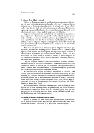 O impacto da conservação




A crise da diversidade cultural
     Embora as florestas tropicais do mundo abriguem muitos povos diferen-
tes, este texto enfocará as ameaças enfrentadas pelos povo* indígenas. Povos
indígenas são os descendentes dos habitantes de um país antes de sua coloni-
zação, cujos direitos ainda não estão plenamente reconhecidos. Há inúmeros
aspectos presentes na identificação dos povos indígenas que vão desde o seu
relacionamento com o estado-nação à sua própria autodefinição.
     Os povos indígenas vivem, normalmente, em um território específico e
têm seus próprios e distintos modos de vida social e cultural. Eles são encon-
trados em todas as partes do mundo, totalizando quase 200 milhões de pes-
soas e constituem cerca de 4% da população mundial (Burger, 1987:11).
Embora os povos indígenas estejam lutando por seus direitos há centenas de
anos, é nos últimos 25 anos que se tem visto a ascensão de seu movimento
ao nível internacional.
     Através de suas pressões, os direitos dos povos indígenas vêm sendo, gra-
dualmente, reconhecidos pela Organização Internacional do Trabalho (OIT)
e pelas Nações Unidas. Em muitos países há dispositivos legais nacionais e
constitucionais muito fortes que reconhecem seus direitos à terra e à sua pró-
pria cultura. Em muitas partes do mundo, no entanto, os povos indígenas es-
tão sofrendo discriminação racial, invasões territoriais, etnocídio cultural e,
em alguns casos, genocídio.
     Os povos indígenas do mundo todo têm demandado, de forma crescente,
o reconhecimento de seu direito fundamental à autodeterminação como o úni-
co modo de resolver as ameaças que eles enfrentam. Isto significa reconheci-
mento e respeito pelos direitos territoriais e culturais desses povos, permitindo
que eles assumam o controle do seu próprio destino.
     A Universidade de Bergen, na Noruega, estima que há cerca de 5.000
culturas diferentes no mundo (G. Henriksen, comunicação pessoal). Se com-
pararmos esta cifra com o número de culturas que definem os estados-nações
no mundo, veremos que os povos indígenas constituem de 90 a 95 % da diver-
sidade cultural do mundo. A maior diversidade dentre estas culturas pode ser
encontrada nas áreas de floresta tropical da América Central e do Sul, África,
Sudeste da Ásia e Nova Guiné.
     As florestas tropicais constituem a área de maior biodiversidade do mun-
do. Elas são as terras natais de muitos povos indígenas, que são os habitantes
originais ou os mais antigos dessas áreas. Por isto, poder-se-ia supor que, es-
ses povos tivessem lugar de honra em planos relativos à biodiversidade mun-
dial. Infelizmente, não é isto o que acontece.

Iniciativas de Conservação da Biodiversidade
    Durante os últimos três anos, planos para uma Estratégia de Conserva-
ção da Biodiversidade têm sido desenvolvidos pelo Instituto de Recursos Mun-
diais (World Resource Institute-WRI) e pela União Internacional para a
 