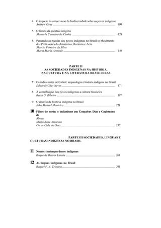 4 O impacto da conservacao da biodiversidade sobre os povos indigenas
  Andrew Gray ................................................................................... 109

5 O futuro da questao indigena
  Manuela Carneiro da Cunha ......................................................... 129

6 Pensando as escolas dos povos indigenas no Brasil: o Movimento
  dos Professores do Amazonas, Roraima e Acre
  Marcio Ferreira da Silva
  Marta Maria Azevedo ..................................................................... 149




                          PARTE II
           AS SOCIEDADES INDIGENAS NA HISTORIA,
          NA CULTURA E NA LITERATURA BRASILEIRAS


7 Os indios antes de Cabral: arqueologia e historia indigena no Brasil
  Eduardo Gdes Neves ....................................................................... 171

8 A contribuição dos povos indigenas a cultura brasileira
  Berta G. Ribeiro .............................................................................. 197

9 O desafio da hist6ria indigena no Brasil
  John Manuel Monteiro .................................................................... 221

10   Filhos do norte: o indianismo em Gonçalves Dias e Capistrano
     de
     Abreu
     Marta Rosa Amoroso
     Oscar Cala via Saez ........................................................................ 237



                     PARTE III SOCIEDADES, LINGUAS E
CULTURAS INDIGENAS NO BRASIL


11   Nossos contemporâneos indigenas
     Roque de Barros Laraia .................................................................. 261

12   As línguas indigenas no Brasil
     Raquel F. A. Teixeira....................................................................... 291
 