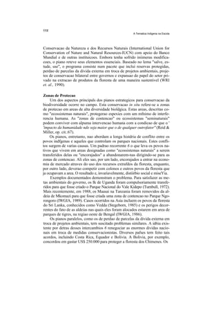 A Tematica Indigena na Escola




Conservacao da Natureza e dos Recursos Naturais (International Union for
Conservation of Nature and Natural Resources-IUCN) com apoio do Banco
Mundial e de outras instituicoes. Embora tenha sofrido iniimeras modifica-
coes, o piano reteve seus elementos essenciais. Baseado no lema "salve, es-
tude, use", o programa consiste num pacote que inclui reservas protegidas,
perdao de parcelas da divida externa em troca de projetos ambientais, proje-
tos de conservacao bilateral entre governos e expansao do papel do setor pri-
vado na extracao de produtos da floresta de uma maneira sustentivel (WRI
et. al., 1990).

Zonas de Protecao
     Urn dos aspectos principals dos pianos estrategicos para conservacao da
biodiversidade ocorre no campo. Esta conservacao in situ refere-se a zonas
de protecao em areas de alta diversidade bioldgica. Estas areas, descritas co-
mo "ecossistemas naturais", protegerao espexies com um mfnimo de interfe-
rencia humana. As "zonas de contencao" ou ecossistemas "seminaturais"
podem conviver com alpuma intervencao humana com a condicao de que o '
'impacto da humanidade ndo seja maior que o de qualquer outrofator'' (Reid &
Miller, op. cit.:67).
     Os pianos, entretanto, nao abordam a longa histdria de conflito entre os
povos indfgenas e aqueles que controlam os parques nacionais. Estes confli-
tos surgem de varias causas. Um padrao recorrente 6 o que leva os povos na-
tivos que vivem em areas designadas como "ecossistemas naturais" a serem
transferidos delas ou "encorajados" a abandonarem-nas dirigindo-se para as
zonas de contencao. Ali eles sao, por um lado, encorajados a entrar na econo-
mia de mercado atraves do uso dos recursos extrafdos da floresta, enquanto,
por outro lado, deverao competir com colonos e outros povos da floresta que
ja ocupavam a area. O resultado e, invariavelmente, distiirbio social e miseYia.
     Exemplos documentados demonstram o problema. Para satisfazer as me-
tas ambientais do governo, os Ik de Uganda foram compulsoriamente transfe-
ridos para que fosse criado o Parque Nacional do Vale Kidepo (Turnbull, 1972).
Mais recentemente, em 1988, os Maasai na Tanzania foram removidos da al-
deia de Mkomazi para que fosse criada uma zona de contencao no Parque Ngo-
rongoro (IWGIA, 1989). Casos ocorridos na Asia incluem os povos da floresta
do Sri Lanka, conhecidos como Vedda (Stegeborn, 1985) e os perigos decor-
rentes do fato de as aldeias nas quais eles foram alocados estarem em area de
parques de tigres, na regiao oeste de Bengal (IWGIA, 1986).
     Os pianos paralelos, como os de perdao de parcelas da divida externa em
troca de projetos ambientais, tern suscitado problemas similares. A id6ia exis-
tente por detras desses intercambios 6 renegociar as enormes dividas nacio-
nais em troca de medidas conservacionistas. Diversos pafses tern feito tais
acordos, incluindo Costa Rica, Equador e Bolivia. A Bolivia, por exemplo,
concordou em gastar US$ 250.000 para proteger a floresta dos Chimenes. Os
 