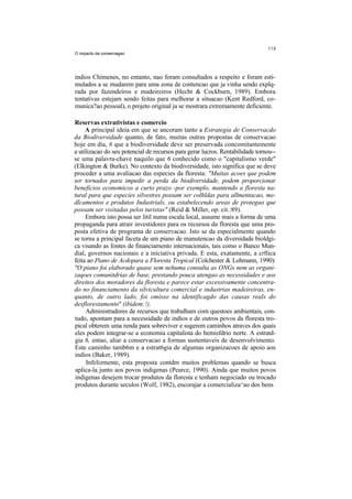 O impacto da conservagao




indios Chimenes, no entanto, nao foram consultados a respeito e foram esti-
mulados a se mudarem para uma zona de contencao que ja vinha sendo explq-
rada por fazendeiros e madeireiros (Hecht & Cockburn, 1989). Embora
tentativas estejam sendo feitas para melhorar a situacao (Kent Redford, co-
munica?ao pessoal), o projeto original ja se mostrara extremamente deficiente.

Reservas extrativistas e comercio
     A principal ideia em que se ancoram tanto a Estrategia de Conservacdo
da Biodiversidade quanto, de fato, muitas outras propostas de conservacao
hoje em dia, 6 que a biodiversidade deve ser preservada concomitantemente
a utilizacao do seu potencial de recursos para gerar lucros. Rentabilidade tornou--
se uma palavra-chave naquilo que 6 conhecido como o "capitalismo verde"
(Elkington & Burke). No contexto da biodiversidade, isto significa que se deve
proceder a uma avaliacao das especies da floresta: "Muitas acoes que podem
ser tornados para impedir a perda da biodiversidade, podem proporcionar
beneficios economicos a curto prazo -por exemplo, mantendo a floresta na-
tural para que especies silvestres possam ser colhldas para allmentacao, me-
dlcamentos e produtos Industrials, ou estabelecendo areas de protegao que
possam ser visitadas pelos turistas" (Reid & Miller, op. cit.:89).
     Embora isto possa ser litil numa escala local, assume mais a forma de uma
propaganda para atrair investidores para os recursos da floresta que uma pro-
posta efetiva de programa de conservacao. Isto se da especialmente quando
se torna a principal faceta de um piano de manutencao da diversidade bioldgi-
ca visando as fontes de financiamento internacionais, tais como o Banco Mun-
dial, governos nacionais e a iniciativa privada. E esta, exatamente, a crftica
feita ao Piano de Acdopara a Floresta Tropical (Colchester & Lohmann, 1990):
"O piano foi elaborado quase sem nehuma consulta as ONGs nem as organi-
zaqoes comunitdrias de base, prestando pouca atengao as necessidades e aos
direitos dos moradores da floresta e parece estar excessivamente concentra-
do no financiamento da silvicultura comercial e industrias madeireiras, en-
quanto, de outro lado, foi omisso na identificagdo das causas reals do
desflorestamento'' (ibidem:!).
     Administradores de recursos que trabalham com questoes ambientais, con-
tudo, apontam para a necessidade de indios e de outros povos da floresta tro-
pical obterem uma renda para sobreviver e sugerem caminhos atraves dos quais
eles podem integrar-se a economia capitalista do hemisfdrio norte. A estratd-
gia 6, entao, aliar a conservacao a formas sustentaveis de desenvolvimento.
Este caminho tamb6m e a estrat6gia de algumas organizacoes de apoio aos
indios (Baker, 1989).
     Infelizmente, esta proposta contdm muitos problemas quando se busca
aplica-la junto aos povos indigenas (Pearce, 1990). Ainda que muitos povos
indigenas desejem trocar produtos da floresta e tenham negociado ou trocado
produtos durante seculos (Wolf, 1982), encorajar a comercializa^ao dos bens
 