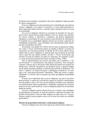 A Tem^tica Indigena na Escola




da floresta sem considerar a perspectiva dos povos indigenas 6 algo que pode
ter sdrias consequencias.
     Os povos indfgenas tern uma economia que 6 controlada por suas relacoes
sociais e adaptada a sua cultura. O comercio e a troca tradicionalmente ti-
nham lugar dentro deste contexto e a decisao sobre a producao estava em maos
da comunidade.
     Se os povos indigenas entrarem na economia de mercado em seus pro-
prios termos, aquela situacao pode continuar. Uma vez, por£m, que a deman-
da externa comecar a determinar a producao, ela podera rapidamente,
ultrapassar as prioridades de uma economia auto-suficiente de subsistencia.
O resultado sera a comunidade indigena terminar por assumir o papel de um
"trabalhador assalariado", cujas atividades serao determinadas pelas deman-
das dos consumidores do Norte.
     No passado, esse quadro teve efeitos terriveis para as populacoes indige-
nas. Tanto o "boom" da borracha quanto as estradas no Brasil e os pianos de
colonizacao da Amazonia peruana na d6cada de 80 tiveram efeitos devas-
tadores para os povos indigenas, ao atrai-los para uma economia de mercado
sobre a qual eles nao tinham controle. De fato, o "boom" da borracha, que
resultou na morte de milhares de indios na Amazonia, foi retratado, na £po-
ca, como uma forma de desenvolvimento sustentavel (Gray, 1990).
     Para os administradores de recursos que lidam com o ambiente, o "de-
senvolvimento" 6, essencialmente, uma questao economica. Esta concepcao
contraria a direcao que as discussoes sobre desenvolvimento tern tornado nos
ultimos anos. A16m de concentrar-se em iniciativas locais, os projetos indige-
nas de desenvolvimento tamb6m se esforcam para articular as dimensoes "cul-
tural" e "politica" do desenvolvimento a abordagens sustentaveis. O resul-
tado 6 um "auto-desenvolvimento" (Henriksen, 1989) que coloca a respon-
sabilidade e o controle sobre os projetos nas maos das prdprias comunidades
indigenas.
     O come>cio 6 importante para os povos indigenas, mas nao 6 sua priori-
dade principal. A menos que seus direitos quanto ao controle e determinacao
de suas proprias vidas e de viver em seus pr6prios territ6rios sem interferen-
cias desnecessarias sejam reconhecidos e respeitados, participar do comeYcio
torna-se um luxo cujos beneficios os povos indigenas podem nao ter possibili-
dades de usufruir.
     Os povos indigenas querem desenvolver por si mesmos suas estrat6gias
de participacao no mercado, ao inv6s de sofrerem a imposicao de pianos ela-
borados externamente. Como um lfder indigena me disse certa vez: "nos pre-
ferimos cometer nossos proprios erros a ter os erros dos outros nos enfiados
goela abaixo".

Direitos de propriedade intelectual e conhecimento indigena
   Os povos indigenas tern uma vasta riqueza de conhecimentos relativos a
 