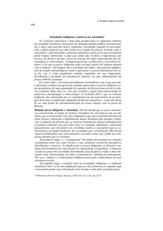 A Temática Indígena na Escola




               Sociedades indígenas e natureza na Amazônia*
     Se a floresta amazônica é hoje uma questão para os segmentos urbanos
da sociedade brasileira e boa parte da chamada opinião pública internacional,
ela é antes uma questão desses segmentos, formulada segundo as preocupa-
ções e idéias daqueles que não vivem nessa região do planeta. O modo como é
concebido e experimentado o ambiente amazônico pelos povos que ali habitam
desde tempos imemoriais é algo que ainda não recebeu a importância que
merece, de direito e de fato, exceto no interior do saber especializado dos an-
tropólogos e etnoecólogos. A imagem geral que se filtra até a consciência ur-
bana é a de que os povos indígenas estão em uma espécie de sintonia natural
com a natureza. Tal imagem não é privilégio dos leigos: uma parcela significa-
tiva de estudos antropológicos tende a apresentar os povos amazônicos sob es-
ta luz, isto é, como populações animais reguladas, em sua composição,
distribuição e atividade, por parâmetros naturais, ou seja, independentes da
práxis simbólica humana.
     Por outro lado, e de modo parcialmente contraditório com o que precede,
a ideologia ecológico-progressista costuma representar os povos indígenas co-
mo possuidores de uma quantidade de segredos da floresta inacessíveis à ciên-
cia ocidental. Mais uma vez, isso tem recebido o apoio bem-intencionado de
numerosos antropólogos e etnoecólogos. O resultado final é que as culturas
indígenas são valorizadas por se constituírem em um reservatório de tecnolo-
gias úteis para a exploração adequada da floresta amazônica - o que não deixa
de ser uma forma de instrumentalização de nossa relação com os povos da
floresta.
 Relação povos indígenas e Amazônia. Não há dúvida que os povos amazôni-
 cos encontraram, ao longo de séculos, estratégias de convivência com seu am-
 biente que se mostraram com valor adaptativo; que para tal desenvolveram um
 saber técnico sofisticado e infinitamente menos disruptivo das grandes regula-
 ções ecológicas da floresta que as técnicas brutalmente míopes utilizadas pela
 sociedade ocidental; que este saber deve ser estudado, difundido e valorizado
 urgentemente; que ele poderá ser, em última análise, o passaporte para a so-
 brevivência, no mundo moderno, das sociedades que o produziram. Mas há um
 aspecto problemático nas representações evocadas acima, que reside nas cate-
 gorias mesmas que as orientam.
      Em primeiro lugar, a ' 'ecologização'' dos índios desconsidera as relações
 constitutivas entre este saber técnico e suas condições sociais de emergência,
 distribuição e exercício. A relação entre os povos indígenas e a floresta é me-
 diada decisivamente por suas formas de organização sociopolítica. A natureza
 é natureza para uma sociedade determinada, fora da qual se reduz a uma abs-
 tração vazia. Dessocializar tal saber é expropriá-lo e inutilizá-lo praticamente.
 Por isso, conhecer o conhecimento indígena passa pelo conhecimento de suas
 estruturas sociais.
      Em segundo lugar, a relação entre as sociedades indígenas e o ambiente
 amazônico não é a de uma adaptação passiva das primeiras ao segundo (que
 contrastaria assim com a destruição ativa levada a cabo pela sociedade nacio-

* Publicado na Revista Tempo e Presença, CEDI, Ano 14, n. 261, pp. 25-26.
 