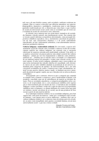 O impacto da conservaijao




  nal), mas a de uma histdria comum, onde sociedade e ambiente evoluiram em
  conjunto. Hoje se comeca a descobrir que afloresta amazdnica, nos aspectos
  fitogeogrdficos, faunisticos e pedoldgicos, condicionou tanto a vida humana
  quantofoi condicionada por ela: a Amazonia que vemos hoje e a que resultou
  de seculos de intervencdo social, assim como as sociedades que ali vivem sao
  o resultado de seculos de convivencia com a Amazonia.
        As relacdes com a natureza nao sao assim nunca, tratando-se de socieda-
   des humanas, relacdes naturals, mas imediatamente sociais. Nao somente elas
   se travam a partir deformas sociopoliticas determinadas, como pressupde dis-
   positivos simbdlicos especificos, isto e, instrumentos conceituais de apropria-
   cao do real, cuja caracteristica distintiva e a de serem culturalmente
   especificados, ou seja, relativamente arbitrdrios, e nao determinados univoca-
   mente por pardmetros objetivos.
   Culturas indigenas e modernidade ocidental. De certo modo, o aspecto em'i-
   nentemente social das relacdes entre sociedade e natureza recebe um reconhe-
   cimento explicito nas culturas indigenas, em contraste com a concepcdo
   objetivante de natureza entretida pela modernidade ocidental. Com efeito, se
   se pudesse caracterizar em poucas palavras uma atitude essencial das culturas
   Indigenas - atitude que nos leva (in)justamente a defini-las como primitivas,
   animistas etc. -, diriamos que as relacdes entre a sociedade e os componentes
   de seu ambiente natural sao pensadas e vividas como relacdes sociais, isto e,
   entre sujeitos. O saber tecnico indigena, sefundado como o nosso prdprio em
   uma teoria instrumental das relacdes objetlvas de causalidade, estd, entretan-
   to, imerso em um saber simbdlico fundado na postulacdo de um universo co-
   mandado pelas categorias da agenda e da intencionalidade, isto e, por uma
   concepcdo sociomdrfica do cosmos. A natureza nao e aqui, absolutamente, na-
   tural, ou seja, passiva, objetiva, neutra e muda - os humanos nao tern o mono-
   polio da posicao de agente e sujeito, nao sao o linicofoco da voz ativa no discurso
   cosmoldgico.
        Prosseguindo com o contraste, observe-se que a categoria que comanda
   as relagdes entre o homem e a natureza e, para a modernidade ocidental, a da
   producao, concebida como ato de subordinacao da materia ao desi'gnio hu-
   mano. Para as sociedades amazdnicas, a categoria paradigmdtica nesse con-
   texto e a de reciprocidade, isto e, a da comunicacao simbdlica entre sujeitos
   que se interconstituem pelo ato mesmo da troca. A reproducao das sociedades
   indigenas e assim concebida e vivida sob o signo de uma troca de propriedades
   simbdlicas entre os humanos e os demais habitantes do cosmos (troca que pode
   ser violenta e mortal, sem deixar de ser social), nao de uma producao de bens
   sociais a partir de uma materia informe.
        Se as ideologias modernas tendem a ver as sociedades indigenas, para bem
   oupara mal, como parte da natureza - entdo isto e verdadepara toda socieda-
   de humana, e nao apenas para os povos dafloresta -, podemos dizer que as
   culturas indigenas tendem a ver a natureza como ela mesma parte da socieda-
   de, ou antes, como mergulhada, tanto quanta a sociedade humana, em um meio
   universalmente social - o que nao e menos verdade.
                                                        Eduardo Viveiros de Castro
                                                        MUSEU NACIONAL/UFRJ
 