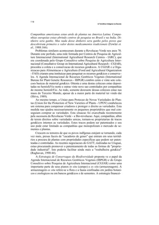 A Temdtica Indigena na Escoia




Companhias americanas estao atrds de plantas na America Latina. Compa-
nhias europeias estao abrindo centros de pesquisa no Brasil e na India. Di-
nheiro sera ganho. Mas nada desse dinheiro sera ganho pelos povos que
descobriram primeiro o valor destes medicamentos tradicionais (Fowler et.
al., 1988:166).
     Problemas similares aconteceram durante a Revolucao Verde nos anos 70.
Durante este perfodo, uma rede formada por Centros de Pesquisa de Agricul-
ture Intemacional (International Agricultural Research Centres - IARC), que
era coordenada pelo Grupo Consultivo sobre Pesquisa de Agricultura Inter-
nacional (Consultative Group on International Agricultural Research - CGIAR),
procedeu a coleta e a conservacao de recursos gen&icos. A CGIAR e a Orga-
nizacao para Alimentacao e Agricultura (Food and Agricultural Organization
- FAO) criaram uma instituicao para pesquisar os recursos gen&icos e conserva--
los. A Agenda Intemacional de Recursos Gen6ticos Vegetais (International
Bureau for Plant Genetic Resources - IBPGR) cont6m cento e vinte sete cole-
coes basicas de material gen&ico. Oitenta e uma destas colecoes estao deposi-
tadas no hemisfeYio norte e outras vinte nove sao controlados por companhias
do mesmo hemisfeYio. Ao todo, somente dezessete dessas colecoes estao nas
maos do Terceiro Mundo, apesar de a maior parte do material ter vindo dai
(Shiva, 1989).
     Ao mesmo tempo, a Uniao para Protecao de Novas Variedades de Plan-
tas (Union for the Protection of New Varieties of Plants - UPOV) estabeleceu
um sistema para compensar criadores e proteger o direito as variedades. Esta
medida nao ajudou necessariamente os pequenos proprietdrios que mal con-
seguiam comprar as variedades. Esta situacao foi exarcebada recentemente
pela sucessora da Revolucao Verde - a Bio-revolucao. Aqui, companhias, al6m
de terem direitos sobre variedades unicas, tornam-se proprietarias de tracos
gen&icos intemos as variedades. Estes tracos podem ser patenteados e seu
uso pode estar limitado as companhias que monopolizam o mercado de se-
mentes e plantas.
     Crescem os temores de que os povos indfgenas estejam se tornando, cada
vez mais, presas faceis de "cacadores de genes" que entram em seus territd-
rios a procura de plantas com propriedades especificas que podem ser paten-
teadas e controladas. As recentes negociacoes do GATT, realizadas no Uruguai,
estao procurando promover o patenteamento de todas as formas de "proprie-
dade industrial". Isto poderia facilitar ainda mais a "roubalheira gen&ica"
(Raghavan, 1990:44).
     A Estrategia de Conservagao da Biodiversidade proposta ve o papel da
Agenda Intemacional de Recursos Gen6ticos Vegetais (IBPGR) e do Grupo
Consultivo sobre Pesquisa de Agricultura Intemacional (CGIAR) como uma
importante parte de seus pianos in situ (campo) e ex situ (armazenagem). A
armazenagem ex situ refere-se a flora e a fauna confinadas em jardins botani-
cos e zoologicos ou em bancos gen&icos e de sementes. A estrategia financei-
 