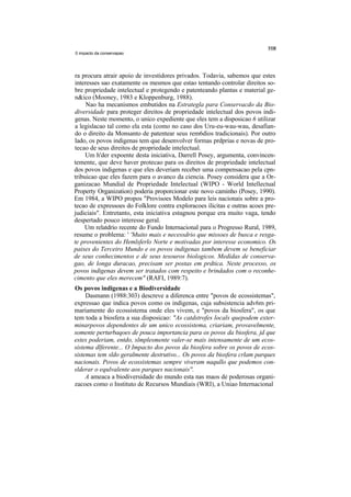 0 impacto da conservapao




ra procura atrair apoio de investidores privados. Todavia, sabemos que estes
interesses sao exatamente os mesmos que estao tentando controlar direitos so-
bre propriedade intelectual e protegendo e patenteando plantas e material ge-
n&ico (Mooney, 1983 e Kloppenburg, 1988).
     Nao ha mecanismos embutidos na Estrategla para Conservacdo da Bio-
diversidade para proteger direitos de propriedade intelectual dos povos indi-
genas. Neste momento, o unico expediente que eles tem a disposicao 6 utilizar
a legislacao tal como ela esta (como no caso dos Uru-eu-wau-wau, desafian-
do o direito da Monsanto de patentear seus rem6dios tradicionais). Por outro
lado, os povos indigenas tem que desenvolver formas prdprias e novas de pro-
tecao de seus direitos de propriedade intelectual.
     Um h'der expoente desta iniciativa, Darrell Posey, argumenta, convincen-
temente, que deve haver protecao para os direitos de propriedade intelectual
dos povos indigenas e que eles deveriam receber uma compensacao pela cpn-
tribuicao que eles fazem para o avanco da ciencia. Posey considera que a Or-
ganizacao Mundial de Propriedade Intelectual (WIPO - World Intellectual
Property Organization) poderia proporcionar este novo caminho (Posey, 1990).
Em 1984, a WIPO propos "Provisoes Modelo para leis nacionais sobre a pro-
tecao de expressoes do Folklore contra exploracoes ilicitas e outras acoes pre-
judiciais". Entretanto, esta iniciativa estagnou porque era muito vaga, tendo
despertado pouco interesse geral.
    Um relatdrio recente do Fundo Internacional para o Progresso Rural, 1989,
resume o problema: ' 'Muito mais e necessdrio que missoes de busca e resga-
te provenientes do Hemlsferlo Norte e motivadas por interesse economico. Os
paises do Terceiro Mundo e os povos indigenas tambem devem se beneficiar
de seus conhecimentos e de seus tesouros biologicos. Medidas de conserva-
gao, de longa duracao, precisam ser postas em prdtica. Neste processo, os
povos indigenas devem ser tratados com respeito e brindados com o reconhe-
cimento que eles merecem" (RAFI, 1989:7).
Os povos indigenas e a Biodiversidade
     Dasmann (1988:303) descreve a diferenca entre "povos de ecossistemas",
expressao que indica povos como os indigenas, cuja subsistencia adv6m pri-
mariamente do ecossistema onde eles vivem, e "povos da biosfera", os que
tem toda a biosfera a sua disposicao: "As catdstrofes locals quepodem exter-
minarpovos dependentes de um unico ecossistema, criariam, provavelmente,
somente perturbaqoes de pouca importancia para os povos da biosfera, jd que
estes poderiam, entdo, slmplesmente valer-se mais intensamente de um ecos-
sistema dlferente... O Impacto dos povos da biosfera sobre os povos de ecos-
sistemas tem sldo geralmente destrutivo... Os povos da biosfera crlam parques
nacionais. Povos de ecossistemas sempre viveram naqullo que podemos con-
slderar o equlvalente aos parques nacionais''.
     A ameaca a biodiversidade do mundo esta nas maos de poderosas organi-
zacoes como o Instituto de Recursos Mundiais (WRI), a Uniao Internacional
 
