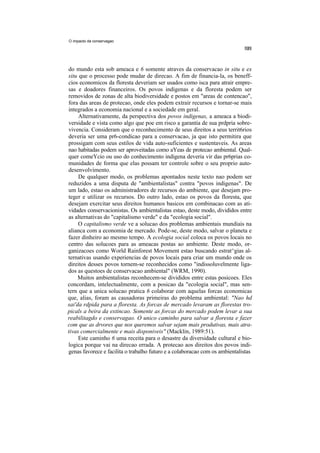 O impacto da conservagao




do mundo esta sob ameaca e 6 somente atraves da conservacao in situ e ex
situ que o processo pode mudar de direcao. A fim de financia-la, os beneff-
cios economicos da floresta deveriam ser usados como isca para atrair empre-
sas e doadores financeiros. Os povos indigenas e da floresta podem ser
removidos de zonas de alta biodiversidade e postos em "areas de contencao",
fora das areas de protecao, onde eles podem extrair recursos e tornar-se mais
integrados a economia nacional e a sociedade em geral.
     Alternativamente, da perspectiva dos povos indigenas, a ameaca a biodi-
versidade e vista como algo que poe em risco a garantia de sua prdpria sobre-
vivencia. Consideram que o reconhecimento de seus direitos a seus territ6rios
deveria ser uma pr6-condicao para a conservacao, ja que isto permitira que
prossigam com seus estilos de vida auto-suficientes e sustentaveis. As areas
nao habitadas podem ser aproveitadas como aYeas de protecao ambiental. Qual-
quer comeYcio ou uso do conhecimento indigena deveria vir das pr6prias co-
munidades de forma que elas possam ter controle sobre o seu proprio auto-
desenvolvimento.
     De qualquer modo, os problemas apontados neste texto nao podem ser
reduzidos a uma disputa de "ambientalistas" contra "povos indigenas". De
um lado, estao os administradores de recursos do ambiente, que desejam pro-
teger e utilizar os recursos. Do outro lado, estao os povos da floresta, que
desejam exercitar seus direitos humanos basicos em combinacao com as ati-
vidades conservacionistas. Os ambientalistas estao, deste modo, divididos entre
as alternativas do "capitalismo verde" e da "ecologia social".
     O capitalismo verde ve a solucao dos problemas ambientais mundiais na
alianca com a economia de mercado. Pode-se, deste modo, salvar o planeta e
fazer dinheiro ao mesmo tempo. A ecologia social coloca os povos locais no
centro das solucoes para as ameacas postas ao ambiente. Deste modo, or-
ganizacoes como World Rainforest Movement estao buscando estrat^gias al-
ternativas usando experiencias de povos locais para criar um mundo onde os
direitos desses povos tornem-se reconhecidos como "indissoluvelmente liga-
dos as questoes de conservacao ambiental" (WRM, 1990).
     Muitos ambientalistas reconhecem-se divididos entre estas posicoes. Eles
concordam, intelectualmente, com a posicao da "ecologia social", mas sen-
tern que a unica solucao pratica 6 colaborar com aquelas forcas economicas
que, alias, foram as causadoras primeiras do problema ambiental: "Nao hd
sai'da rdpida para a floresta. As forcas de mercado levaram as florestas tro-
picals a beira da extincao. Somente as forcas do mercado podem levar a sua
reabilitagdo e conservagao. O unico caminho para salvar a floresta e fazer
com que as drvores que nos queremos salvar sejam mais produtivas, mais atra-
tivas comercialmente e mais disponiveis" (Macklin, 1989:51).
     Este caminho 6 uma receita para o desastre da diversidade cultural e bio-
logica porque vai na direcao errada. A protecao aos direitos dos povos indi-
genas favorece e facilita o trabalho futuro e a colaboracao com os ambientalistas
 