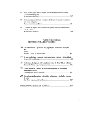 13   Mito, razão, história e sociedade: interrelações nos universos so-
     cioculturais indígenas
     Aracy Lopes da Silva ....................................................................... 317

14   Economia de subsistência e projetos de desenvolvimento econômico
      em áreas indígenas
     Joana A. Fernandes Silva ................................................................ 341

15   O sistema de objetos nas sociedades indígenas: arte e cultura material
     Lux B. Vidal
     Aracy Lopes da Silva ....................................................................... 369



                          PARTE IV RECURSOS
            DIDÁTICOS PARA PROFESSORES


16   Um olhar sobre a presença das populações nativas na invenção
     do
     Brasil
     Antônio Carlos de Souza Lima......................................................... 407

17   A antropologia e o mundo contemporâneo: cultura e diversidade
     Ornar Ribeiro Thomaz..................................................................... 425

18   Sociedades indígenas: introdução ao tema da diversidade cultural
     Antonella Maria Imperatriz Tassinari ............................................. 445

19   Livros didáticos e fontes de informações sobre as sociedades
     indígenas no Brasil
     Luís Donisete Benzi Grupioni.......................................................... 481

20   Estratégias pedagógicas: a temática indígena e o trabalho em sala
     de aula
     Ana Vera Lopes da Silva Macedo.................................................... 527


INFORMAÇÕES SOBRE OS AUTORES ..............................................569




                                                                                                        »
 