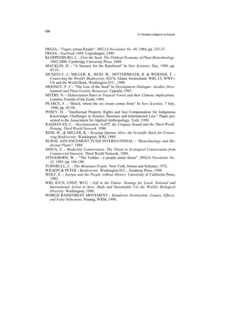 A Tematica Indlgena na Escola




IWGIA - "Tigers versus People", IWG1A Newsletter No. 40, 1984, pp. 333-37.
IWGIA - Yearbook 1988, Copenhagen, 1989.
KLOPPENBURG, J. - First the Seed: The Political Economy of Plant Biotechnology,
  1492-2000. Cambridge University Press, 1988.
MACKLIN, D. - "A Nursery for the Rainforest" In New Scientist, Dec, 1989, pp.
  47-51.
MCNEELY, J.; MILLER, K.; REID, W.; MITTERMELER, R. & WERNER, T. -
  Conserving the World's Biodiversity, IUCN, Gland, Switzerland: WRI, CI, WWF--
  US and the World Bank, Washington D.C., 1990.
MOONEY, P. J. - "The Law of the Seed" In Development Dialogue: Another Deve-
  lopment and Plant Genetic Resources. Uppsala, 1983.
MYERS, N. - Deforestation Rates in Tropical Forest and their Climatic Implications.
  London, Friends of the Earth, 1989.
PEARCE, F. - "Brazil, where the ice cream comes from" In New Scientist, 7 July,
   1990, pp. 45-58.
POSEY, D. - "Intellectual Property Rights and Just Compensation for Indigenous
  Knowledge: Challenges to Science, Business and International Law." Paper pre-
  sented to the Association for Applied Anthropology, York, 1990.
RAGHAVAN, C. - Recolonization: GATT, the Uruguay Round and the Third World.
  Penang, Third World Network, 1990.
REID, W., & MILLER, K. - Keeping Options Alive: the Scientific Basis for Conser-
  ving Biodiversity. Washington, WRI, 1989.
RURAL ADVANCEMENT FUND INTERNATIONAL - "Biotechnology and Me-
  dicinal Plants", 1989.
SHIVA, V. - Biodersity Conservation: The Threat to Ecological Conservation from
  Commercial Interests. Third World Network, 1989.
STEGEBORN, W. - "The Veddas - a people under threat". IWGIA Newsletter No.
  42, 1985, pp. 166-180.
TURNBULL, C. - The Mountain People. New York, Simon and Schuster, 1972.
WILSON & PETER - Biodiversity. Washington D.C., Academy Press, 1988.
WOLF, E. - Europe and the People without History. University of California Press,
  1982.
WRI, IUCN, UNEP, WCU - Gift to the Future: Strategy for Local, National and
  International Action to Save, Study and Sustainably Use the World's Biological
  Diversity. Washington, 1990.
WORLD RAINFOREST MOVEMENT - Rainforest Destruction: Causes, Effects,
  and False Soluctions. Penang, WRM, 1990.
 