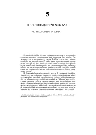 5
            O FUTURO DA QUESTÃO INDÍGENA >

                     MANUELA CARNEIRO DA CUNHA




     É Heródoto (História, 82) quem conta que os argivos e os lacedemônios
estando em guerra por causa de um território, travaram-se duas batalhas. "Em
seguida a esses acontecimentos — escreve Heródoto — os argivos cortaram
os cabelos, que até então eram obrigados a usar longos, epromulgaram uma
lei, corroborada por imprecações, segundo a qual nenhum argivo deixaria
crescer os cabelos (...) enquanto eles não reconquistassem Tirea; os lacede-
mônios, por seu turno, promulgaram uma lei em sentido contrário, segundo
a qual, daí em diante eles, que até então não usavam cabelos longos, passa-
riam a usá-los''.
     Há dois modos básicos de se entender a noção de cultura e de identidade.
O primeiro, a que poderíamos chamar, por simples conveniência, de "platô-
nico", percebe a identidade e a cultura como "coisas". A identidade consis-
tiria em, pelo menos como um horizonte almejado, ser "idêntico" a um modelo,
e supõe assim uma essência, enquanto a cultura seria um conjunto de itens,
regras, valores, posições, etc. previamente dados. Como alternativa a esta pers-
pectiva, pode-se entender a identidade como sendo simplesmente a percepção
de uma continuidade, de um processo, de um fluxo, em suma, uma memória.
A cultura não seria, nessa visão, um conjunto de traços dados e sim a possibi-


1. Conferência realizada no Instituto de Estudos Avançados da USP, em 28.09.93, e publicada na Coleção
Documentos, Série História Cultural, deste Instituto.
 
