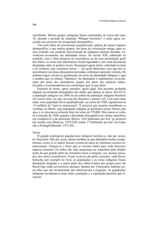 A Temática Indígena na Escola




semelhante. Muitos grupos indígenas foram contactados no início dos anos
70, durante o período do chamado "Milagre brasileiro" e estão agora ini-
ciando esse processo de recuperação demográfica.
     Um outro fator de crescimento populacional, embora de menor impacto
demográfico, é que muitos grupos, em áreas de colonização antiga, após te-
rem ocultado sua condição discriminada de indígenas durante décadas, rei-
vindicam novamente sua identidade étnica. No século XIX, sobretudo no
nordeste, com o falso pretexto da inexistência ou de uma assimilação geral
dos índios, as terras dos aldeamentos foram liquidadas e por sinal duramente
disputadas entre os poderes locais. Ressurgem agora etnias, sobretudo no leste
e no nordeste, que reclamam terras — em geral diminutas, mas que por se
encontrarem em áreas densamente povoadas, enfrentam oposição violenta. Os
embates legais travam-se geralmente em torno da identidade indígena e aqui
o modelo que eu chamei "platônico" da identidade é amplamente invocado,
tanto por parte dos fazendeiros quanto por parte dos próprios índios,
forçados a corresponderem aos estereótipos que se tem deles.
    Garantia de terras, apoio sanitário, apoio legal, têm portanto profundo
impacto na retomada demográfica dos índios que apenas se inicia. Nos EUA,
a população indígena em 1890 era da ordem da população indígena brasileira
nos nossos dias, ou seja, na casa dos duzentos e poucos mil. Cem anos mais
tarde, essa população havia quadruplicado: no censo de 1990, registravam-se
1,9 milhões de "nativos americanos". É possível que ascenso semelhante se
verifique no Brasil, cuja população indígena já aumentou nestes últimos dez
anos e se situa provavelmente hoje em torno de 270.000. Mas nunca se volta-
rá à situação de 1500, quando a densidade demográfica da várzea amazônica
era comparável à da península ibérica: 14,6 habitantes por km2 na primeira
(de acordo com Denevan, 1976:230) contra 17 habitantes por km2 em Espa-
nha e Portugal (Braudel, 1972:42).

Terras
    O grande contingente populacional indígena localiza-se, não por acaso,
na Amazônia. Não por acaso, dizem também os que defendem teorias conspi-
ratórias, como se os índios fossem a ponta de lança de interesses escusos in-
ternacionais. Chegou-se a dizer que se traziam índios para onde houvesse
riquezas minerais. Os índios são mais numerosos na Amazônia pela simples
razão de que grande parte da Amazônia ficou à margem, nos séculos passa-
dos, dos surtos econômicos. O que se prova até pelas exceções: onde houve
borracha, por exemplo no Acre, as populações e as terras indígenas foram
duramente atingidas e a maior parte dos sobreviventes dos grupos pano do
Brasil hoje estão em território peruano. Quanto aos Yanomami, habitam ter-
ras altas que até recentemente não interessavam a ninguém. As populações
indígenas encontram-se hoje onde a predação e a espoliação permitiu que fi-
cassem.
 