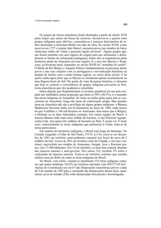 O futuro da questão indígena




     Os grupos da várzea amazônica foram dizimados a partir do século XVII
pelas tropas que saíam em busca de escravos. Incentivou-se a guerra entre
grupos indígenas para obtê-los e procedeu-se a maciços descimentos de ín-
dios destinados a alimentar Belém em mão de obra. No século XVIII, como
escrevia em 1757 o jesuíta João Daniel, encontravam-se nas missões do baixo
Amazonas índios de "trinta a quarenta nações diversas". Alguns grupos ape-
nas foram mantidos nos seus lugares de origem para que atestassem e defen-
dessem os limites da colonização portuguesa: foram eles os responsáveis pelas
fronteiras atuais da Amazônia em suas regiões. É o caso dos Macuxi e Wapi-
xana, na Roraima atual, chamados no século XVIII de "muralhas do sertão".
O Barão de Rio Branco e Joaquim Nabuco fundamentaram na presença destes
povos e nas suas relações com os portugueses a reivindicação brasileira na
disputa de limites com a então Guiana inglesa, no início deste século. E há
quem venha agora dizer que os Macuxi se instalaram apenas recentemente na
área Raposa-Serra do Sol! Do ponto de vista da justiça histórica, é chocante
que hoje se conteste a conveniência de grupos indígenas povoarem as fron-
teiras amazônicas que eles ajudaram a consolidar.
     Outra objeção que freqüentemente se levanta, paradoxal em um país ocu-
pado por latifúndios numa proporção que beira os 50% (48,5%), é o tamanho
das terras indígenas na Amazônia. Já vimos as razões pelas quais elas se con-
centram na Amazônia, longe das áreas de colonização antiga. Mas grandes
áreas na Amazônia não são o privilégio de alguns grupos indígenas: a Manasa
Madeireira Nacional tinha, em levantamento do Incra de 1986, nada menos
do que 4 milhões e 140 mil hectares no Amazonas: área maior que a Bélgica,
a Holanda ou as duas Alemanhas reunidas. Em outras regiões do Brasil, a
mesma Manasa tinha mais meio milhão de hectares. A Jari Florestal Agrope-
cuária Ltda. tem quase três milhões de hectares no Pará. E assim vai. E neste
caso, contrariamente às terras indígenas que pertencem à União, trata-se de
terras particulares.
     Em matéria de territórios indígenas, o Brasil está longe da liderança. No
Canadá, (segundo a Folha de São Paulo, 5.9.93, p.3-4), criou-se em dezem-
bro de 1991 um território semi-autônomo esquimó (ou Inuit) de cerca de 2
milhões de km2, (cerca de 20% do território total do Canadá, e em área con-
tínua), equivalente aos estados do Amazonas, Amapá, Acre e Roraima jun-
tos, com 17.500 habitantes. Em 1/6 do território, os Inuit têm controle absoluto
das riquezas naturais e auto-governo. Nos outros 5/6, recebem 5% sobre a
exploração de riquezas naturais. Trata-se de território contínuo que sozinho
totaliza mais do dobro de todas as áreas indígenas do Brasil.
     No Brasil, com efeito, contam-se atualmente 519 áreas indígenas espar-
sas que juntas totalizam 10,52% do território nacional, com 895.577,85 km2.
Apesar da Constituição (no art.67 das Disposições transitórias) prever a data
de 5 de outubro de 1993 para a conclusão das demarcações dessas áreas, atual-
mente cerca de metade (256) estão demarcadas fisicamente e homologadas
 