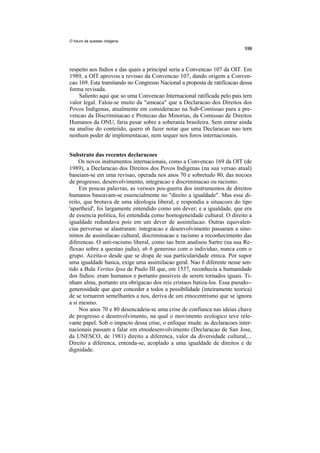 O futuro da questao indigena




respeito aos fndios e das quais a principal seria a Convencao 107 da OIT. Em
1989, a OIT aprovou a revisao da Convencao 107, dando origem a Conven-
cao 169. Esta tramitando no Congresso Nacional a proposta de ratificacao dessa
forma revisada.
    Saliento aqui que so uma Convencao Internacional ratificada pelo pais tern
valor legal. Falou-se muito da "ameaca" que a Declaracao dos Direitos dos
Povos Indigenas, atualmente em consideracao na Sub-Comissao para a pre-
vencao da Discriminacao e Protecao das Minorias, da Comissao de Direitos
Humanos da ONU, faria pesar sobre a soberania brasileira. Sem entrar ainda
na analise do conteiido, quero s6 fazer notar que uma Declaracao nao tern
nenhum poder de implementacao, nem sequer nos foros internacionais.


Substrato das recentes declaracoes
     Os novos instrumentos internacionais, como a Convencao 169 da OIT (de
1989), a Declaracao dos Direitos dos Povos Indigenas (na sua versao atual)
baseiam-se em uma revisao, operada nos anos 70 e sobretudo 80, das nocoes
de progresso, desenvolvimento, integracao e discriminacao ou racismo.
     Em poucas palavras, as versoes pos-guerra dos instrumentos de direitos
humanos baseavam-se essencialmente no "direito a igualdade". Mas esse di-
reito, que brotava de uma ideologia liberal, e respondia a situacoes do tipo
'apartheid', foi largamente entendido como um dever; e a igualdade, que era
de essencia politica, foi entendida como homogeneidade cultural. O direito a
igualdade redundava pois em um dever de assimilacao. Outras equivalen-
cias perversas se alastraram: integracao e desenvolvimento passaram a sino-
nimos de assimilacao cultural, discriminacao e racismo a reconhecimento das
diferencas. O anti-racismo liberal, como tao bem analisou Sartre (na sua Re-
flexao sobre a questao judia), s6 6 generoso com o individuo, nunca com o
grupo. Aceita-o desde que se dispa de sua particularidade etnica. Por supor
uma igualdade basica, exige uma assimilacao geral. Nao 6 diferente nesse sen-
tido a Bula Veritas Ipsa de Paulo III que, em 1537, reconhecia a humanidade
dos fndios: eram humanos e portanto passiveis de serem tornados iguais. Ti-
nham alma, portanto era obrigacao dos reis cristaos batiza-los. Essa pseudo--
generosidade que quer conceder a todos a possibilidade (inteiramente teorica)
de se tornarem semelhantes a nos, deriva de um etnocentrismo que se ignora
a si mesmo.
     Nos anos 70 e 80 desencadeia-se uma crise de confianca nas ideias chave
de progresso e desenvolvimento, na qual o movimento ecologico teve rele-
vante papel. Sob o impacto dessa crise, o enfoque muda: as declaracoes inter-
nacionais passam a falar em etnodesenvolvimento (Declaracao de San Jose,
da UNESCO, de 1981) direito a diferenca, valor da diversidade cultural,...
Direito a diferenca, entenda-se, acoplado a uma igualdade de direitos e de
dignidade.
 