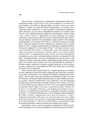 A Temática Indígena na Escola




     Seja como for, as declarações e instrumentos internacionais falam cres-
centemente, desde o fim dos anos 70, de "povos indígenas". O receio de al-
guns Estados, e do Brasil em primeira linha, é de que o termo povos possa
implicar o "status" de sujeito de Direito Internacional e, de acordo com a
Carta das Nações Unidas (art. 1.2) que reconhece o princípio da autodetermi-
nação dos povos, por em risco a integridade do território. No entanto, tanto
"povos" como "autodeterminação" podem ter entendimentos variados. O fato
é que o termo "povos" se generalizou sem que implicasse em ameaças
separatistas, muito menos no Brasil em que o tamanho diminuto das etnias e
sua pulverização territorial não permitiriam sequer pensá-lo. Para dissipar
mal-entendidos, a Convenção 169 da OIT e o Acordo Constitutivo do Fundo
para o Desenvolvimento dos Povos Indígenas na América Latina e Caribe,
criado em 1991, rechaçam explicitamente as implicações temidas pelo Brasil.
No seu art.l, parágrafo 3, a Convenção 169 diz: "A utilização do termo povos
nesta Convenção não deverá ser interpretada como tendo qualquer impli-
cação com respeito aos direitos que se possa conferir a esse termo no direito
internacional". A vulgarização do termo "povos" nos textos internacionais
está indo pari passu com a exclusão explícita de direitos à soberania. Por sua
parte, "autodeterminação" está sendo interpretada nos mesmos textos como
vigência do direito costumeiro interno e participação política dos povos indí-
genas nas decisões que os afetam, não como reivindicação de soberania. É
portanto suspeito, para dizer o mínimo, o grande alarde que se fez na impren-
sa sobre a ameaça que a Declaração da ONU (que ainda está em rascunho)
faria pesar sobre a Amazônia.
     Outra variante desse mesmo alarde foi o alegado perigo que a existência
de áreas indígenas em faixa de fronteira poderiam representar para a seguran-
ça nacional. Curiosamente, esse espectro foi brandido a propósito dos Yano-
mami e não de outras etnias que também têm população de lado e de outro
das fronteiras. O Senador Jarbas Passarinho que, na época Ministro da Justi-
ça, assinou a Portaria reconhecendo a área Yanomami, tem sido duramente
criticado por setores das Forças Armadas. Ele deu a essas críticas, na Revista
do Clube Militar (que ele dirigiu em 1954 e 55), uma resposta contundente
em que fala o óbvio: "Qual o risco para a soberania nacional? Nenhum. Po-
de haver, se assim julgar o Governo, e sem nenhuma necessidade de ouvir o
Congresso, a instalação de tantos pelotões ou companhias de fuzileiros quantas
quisermos.'' E continua lembrando que as terras indígenas sendo propriedade
da União, se houver "superposição com a faixa de fronteira, a União é
duplamente proprietária. Ela exerce sua soberania tanto para com os índios
quanto para garantir nossa fronteira, assegurando plenamente a integridade
do território brasileiro". A Revista do Clube Militar, em nota final ao artigo
do Senador Passarinho, declara no entanto que mantém suas críticas.
     Especialistas como o coronel Cavagnari, coordenador do Núcleo de Es-
tudos Estratégicos da Unicamp, sublinharam em entrevistas recentes (Folha
 