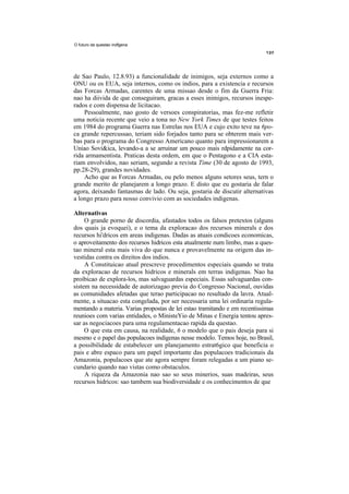 O futuro da questao indfgena




de Sao Paulo, 12.8.93) a funcionalidade de inimigos, seja externos como a
ONU ou os EUA, seja internos, como os indios, para a existencia e recursos
das Forcas Armadas, carentes de uma missao desde o fim da Guerra Fria:
nao ha diivida de que conseguiram, gracas a esses inimigos, recursos inespe-
rados e com dispensa de licitacao.
    Pessoalmente, nao gosto de versoes conspiratorias, mas fez-me refletir
uma noticia recente que veio a tona no New York Times de que testes feitos
em 1984 do programa Guerra nas Estrelas nos EUA e cujo exito teve na 6po-
ca grande repercussao, teriam sido forjados tanto para se obterem mais ver-
bas para o programa do Congresso Americano quanto para impressionarem a
Uniao Sovi&ica, levando-a a se arruinar um pouco mais rdpidamente na cor-
rida armamentista. Praticas desta ordem, em que o Pentagono e a CIA esta-
riam envolvidos, nao seriam, segundo a revista Time (30 de agosto de 1993,
pp.28-29), grandes novidades.
    Acho que as Forcas Armadas, ou pelo menos alguns setores seus, tern o
grande merito de planejarem a longo prazo. E disto que eu gostaria de falar
agora, deixando fantasmas de lado. Ou seja, gostaria de discutir alternativas
a longo prazo para nosso convivio com as sociedades indigenas.

Alternativas
     O grande porno de discordia, afastados todos os falsos pretextos (alguns
dos quais ja evoquei), e o tema da exploracao dos recursos minerals e dos
recursos hi'dricos em areas indigenas. Dadas as atuais condicoes economicas,
o aproveitamento dos recursos hidricos esta atualmente num limbo, mas a ques-
tao mineral esta mais viva do que nunca e provavelmente na origem das in-
vestidas contra os direitos dos indios.
     A Constituicao atual prescreve procedimentos especiais quando se trata
da exploracao de recursos hidricos e minerals em terras indigenas. Nao ha
proibicao de explora-los, mas salvaguardas especiais. Essas salvaguardas con-
sistem na necessidade de autorizagao previa do Congresso Nacional, ouvidas
as comunidades afetadas que terao participacao no resultado da lavra. Atual-
mente, a situacao esta congelada, por ser necessaria uma lei ordinaria regula-
mentando a materia. Varias propostas de lei estao tramitando e em recentissimas
reunioes com varias entidades, o MinisteYio de Minas e Energia tentou apres-
sar as negociacoes para uma regulamentacao rapida da questao.
     O que esta em causa, na realidade, 6 o modelo que o pais deseja para si
mesmo e o papel das populacoes indigenas nesse modelo. Temos hoje, no Brasil,
a possibilidade de estabelecer um planejamento estrat6gico que beneficia o
pais e abre espaco para um papel importante das populacoes tradicionais da
Amazonia, populacoes que ate agora sempre foram relegadas a um piano se-
cundario quando nao vistas como obstaculos.
     A riqueza da Amazonia nao sao so seus minerios, suas madeiras, seus
recursos hidricos: sao tambem sua biodiversidade e os conhecimentos de que
 