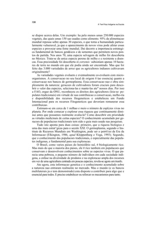 A Tem^tica Indigena na Escola




se dispoe acerca delas. Um exemplo: ha pelo menos umas 250.000 especies
vegetais, das quais umas 150 sao usadas como alimento. 95% da alimentacao
mundial repousa sobre apenas 30 especies, o que torna a humanidade particu-
larmente vulneravel, ja que o aparecimento de novos virus pode afetar essas
especies e provocar uma fome mundial. Dai decorre a importancia estrategi-
ca fundamental de bancos gen&icos e de sementes que permitem novos pon-
tos de partida. Nos anos 70, uma especie selvagem de milho foi descoberta
no Mexico. Trata-se da unica especie perene de milho e e resistente a doen-
cas. Essa preciosidade foi descoberta in extremis: subsistiam apenas 10 hecta-
res de terra no mundo em que ele podia ainda ser encontrado. Mas que foi
feito das 3.000 variedades de arroz que os agricultores indianos cultivavam
originalmente?
     As variedades vegetais evoluem e eventualmente co-evoluem com micro-
organismos. A conservacao no seu local de origem 6 tao essenciaj quanto a
conservacao nos bancos de germoplasma. Essa conservacao nao e obra sim-
plesmente da natureza: geracoes de cultivadores foram cruciais para desco-
brir o valor das especies, seleciona-las e mante-las ate" nossos dias. Por isso
a FAO, orgao da ONU, reconheceu os direitos dos agricultores (leia-se: po-
pulates tradicionais) em virtude de sua contribuicao a conservacao, melho-ria
e disponibilidade dos recursos fitogeneticos e estabeleceu um Fundo
Intemacional para os recursos Fitogeneticos que deveriam remunerar essa
contribuicao.
     Estimam-se em cerca de 1 milhao e meio o niimero de esp£cies vivas no
planeta. Por onde comecar a explorar essa riqueza que continuamente dimi-
nui antes que possamos realmente avalia-la? Como descobrir em prioridade
as virtudes medicinais de certas especies? O conhecimento acumulado por ge-
racoes de populacoes tradicionais tern sido o guia mais usado nas pesquisas.
     Tudo isto aponta para duas coisas: primeiro, que a riqueza biologica e
uma das mais estrat^gicas para o seculo XXI. O germoplasma, segundo o Ins-
titute de Recursos Mundiais em Washington, pode ser o petr61eo da Era da
Informacao (Elkington, 1986, apud Kloppenburg e Vega, 1993). Segundo,
que o conhecimento das populacoes tradicionais, e especialmente das popula-
tes indigenas, e fundamental para sua exploracao.
     O Brasil, como varios paises do hemisfdrio sul, 6 biologicamente rico.
Mas mais do que a maioria dos paises, ele 6 rico tambem em populacoes que
conservam e desenvolvem conhecimentos sobre as especies vivas. O que pa-
recia uma pobreza, o pequeno niimero de individuos em cada sociedade indi-
gena, a enfase na diversidade de produtos e na exploracao ampla dos recursos
em vez de uma agricultura centrada em poucas especies, revela-se agora um trunfo.
     Ate agora, esta informacao genetica e o conhecimento acumulado sobre
a natureza nao entraram realmente no mercado. Mas o mundo (e os bancos
multilaterais ja o tem demonstrado) esta disposto a contribuir para algo que e
essencial para todos. E preciso estabelecer ou reforcar os mecanismos para tanto.
 